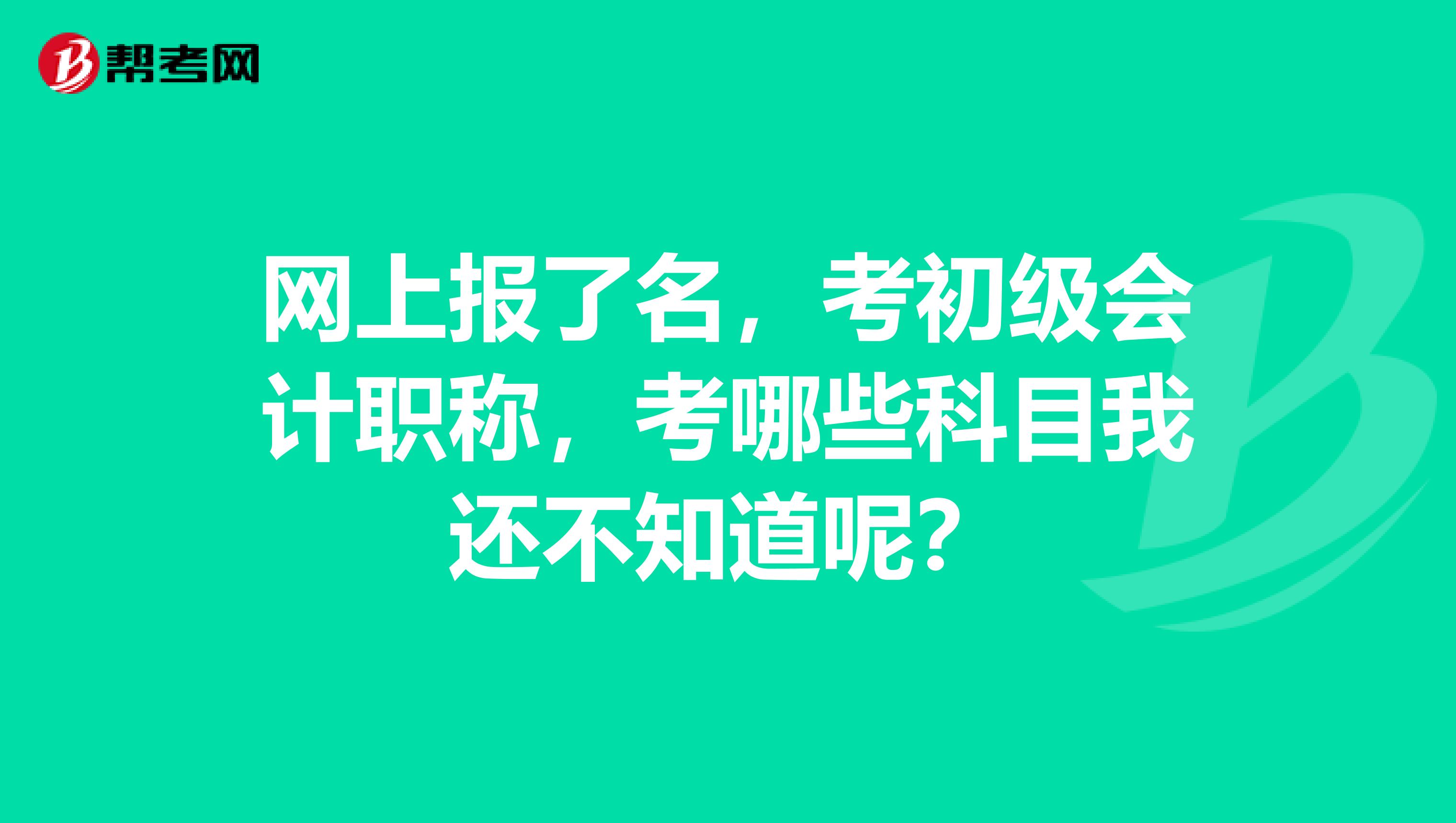 网上报了名,考初级会计职称,考哪些科目我还不知道呢?