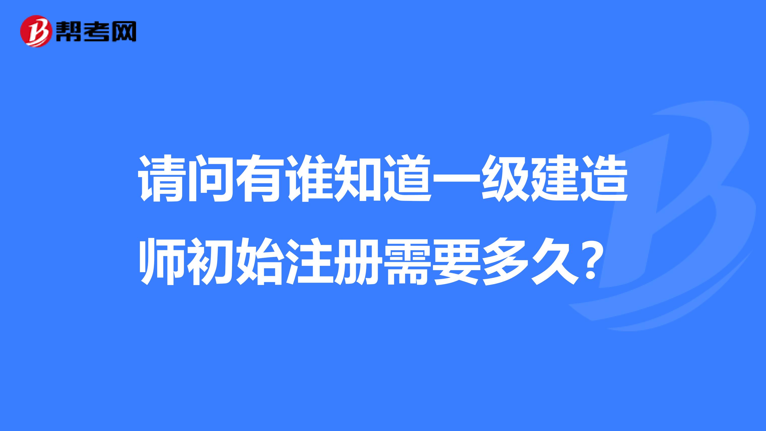 請問有誰知道一級建造師初始注冊需要多久?