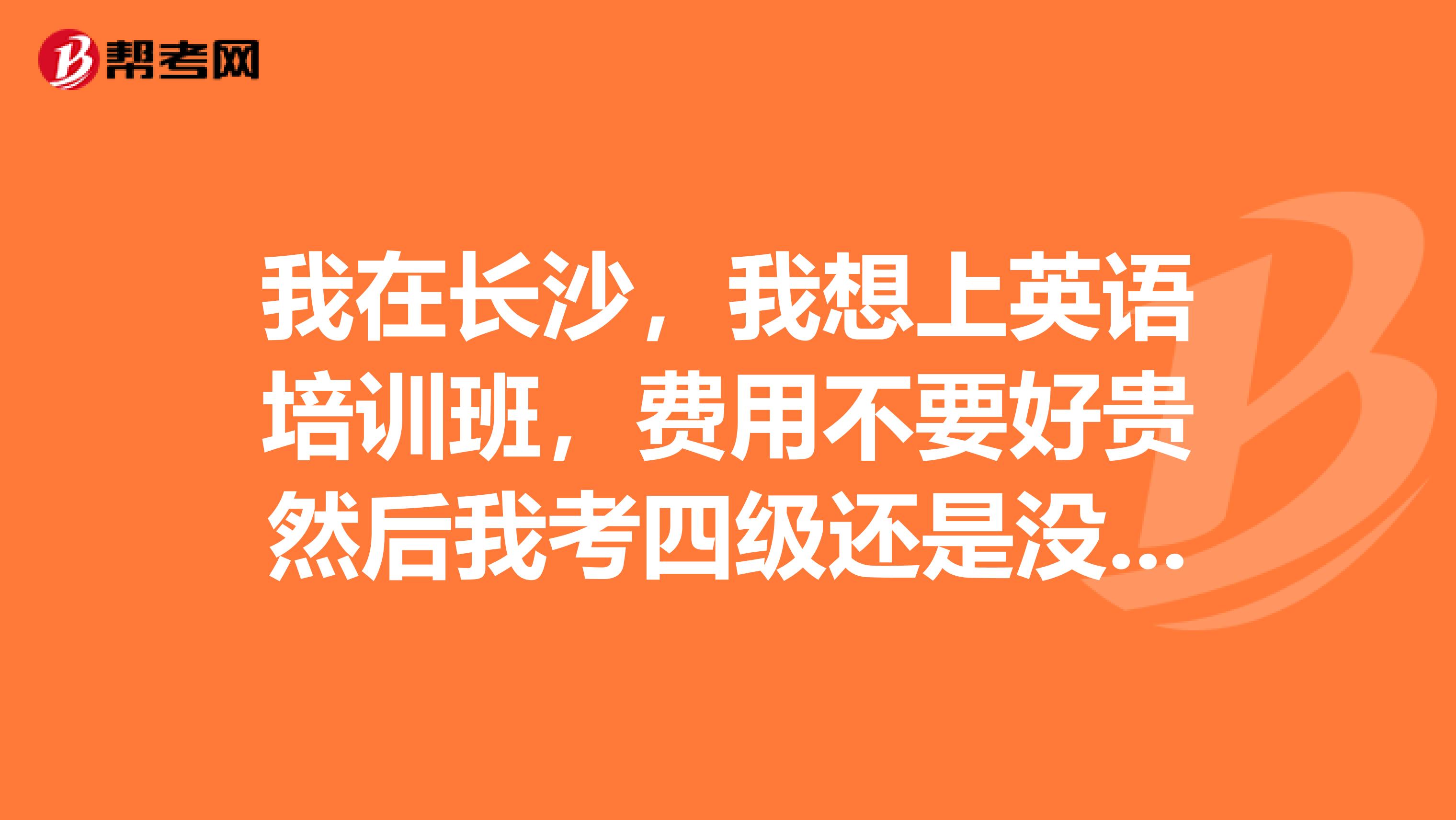 我在长沙，我想上英语培训班，费用不要好贵然后我考四级还是没把握，