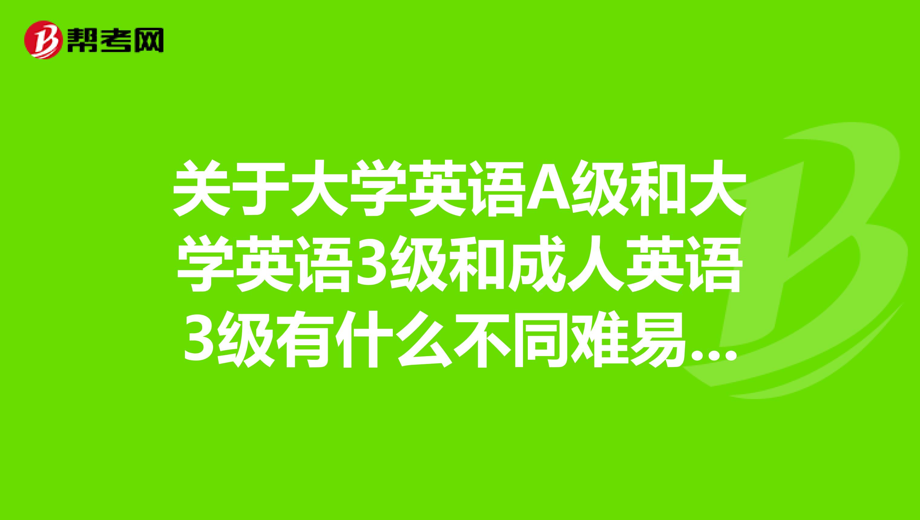 关于大学英语A级和大学英语3级和成人英语3级有什么不同难易程度分别是怎样的