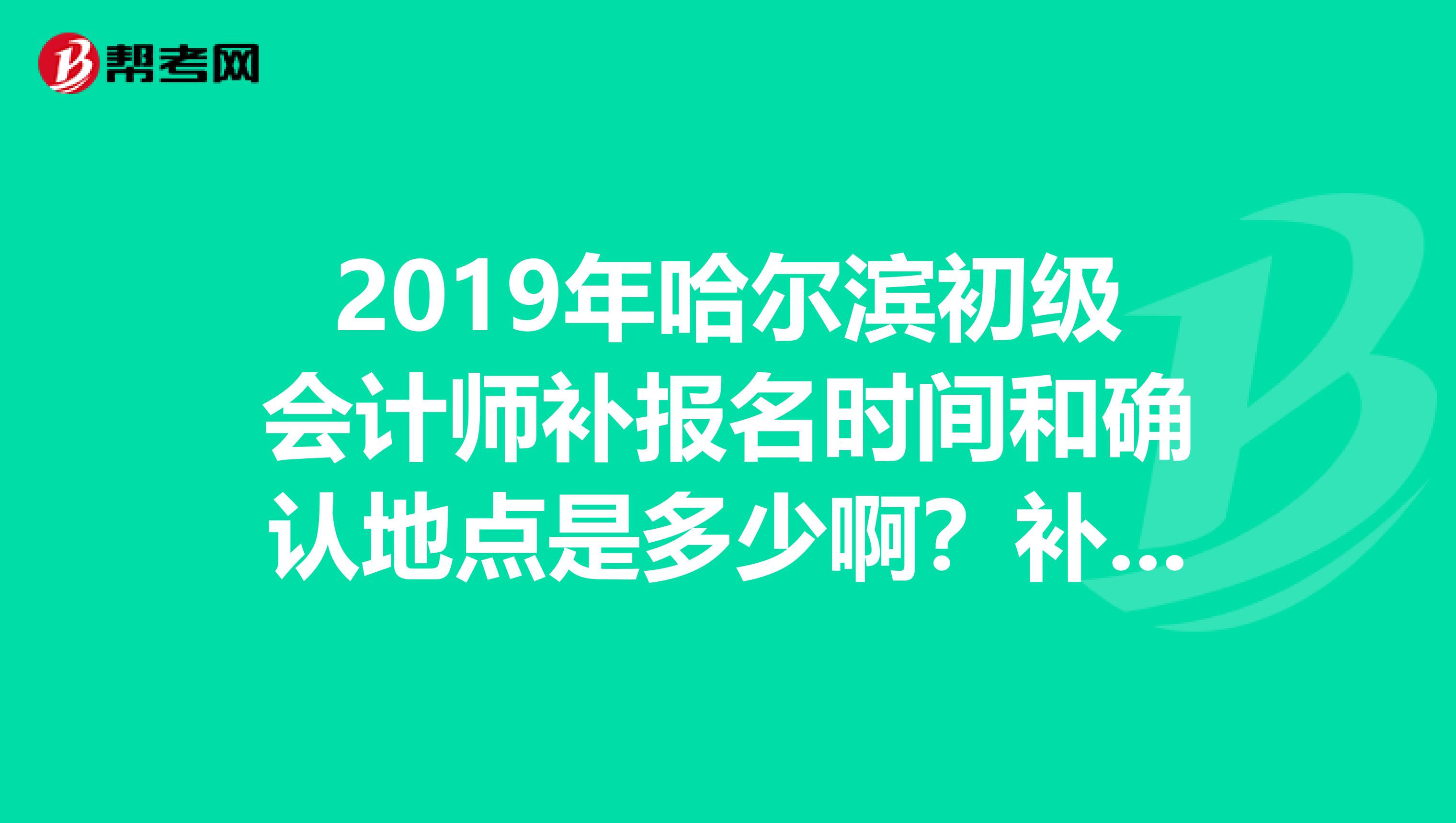 2019年哈尔滨初级会计师补报名时间和确认地点是多少啊？补报名时间和确认地点是同一时间吗？急急急