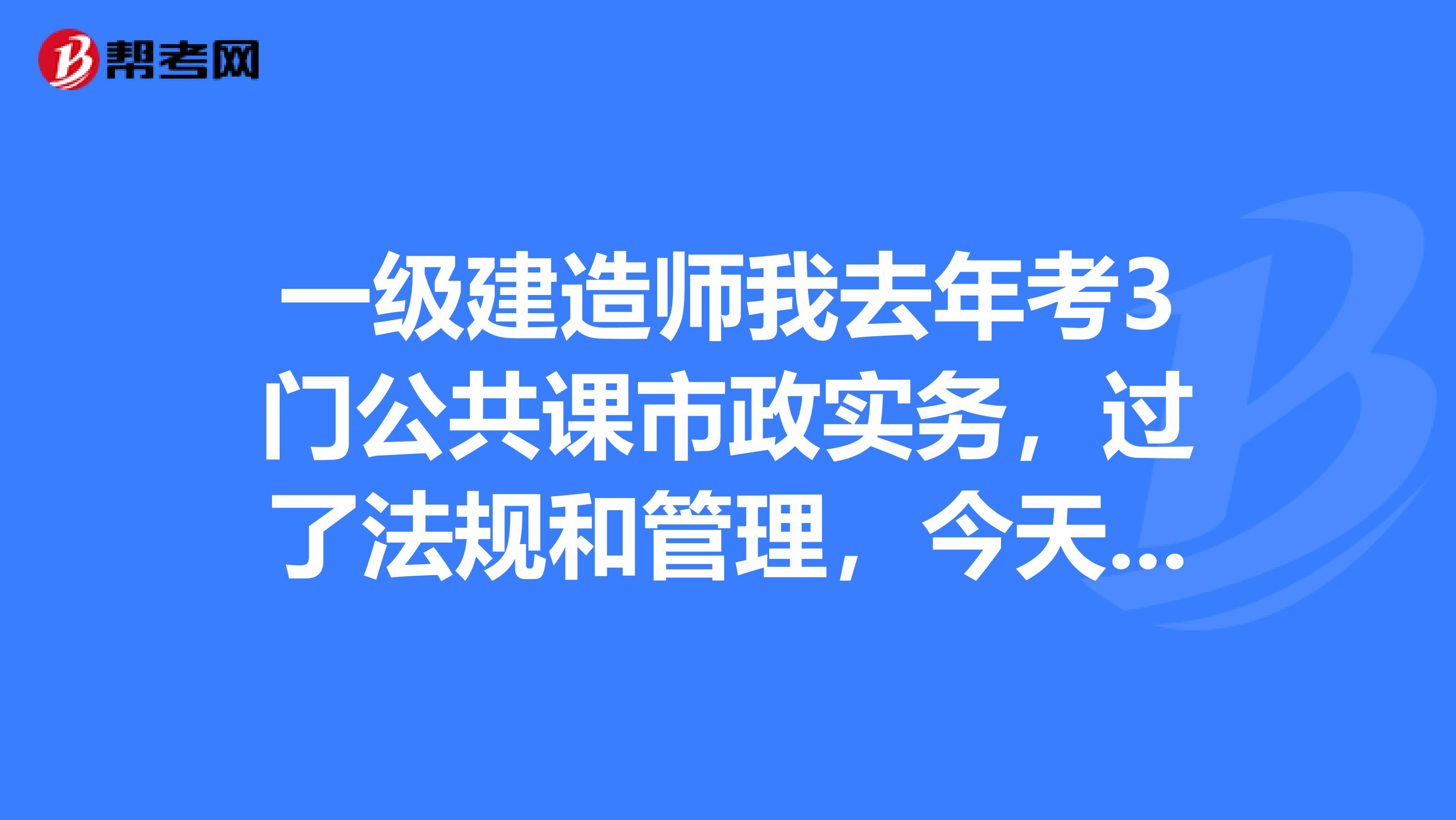 一级建造师我去年考3门公共课市政实务，过了法规和管理，今天我可