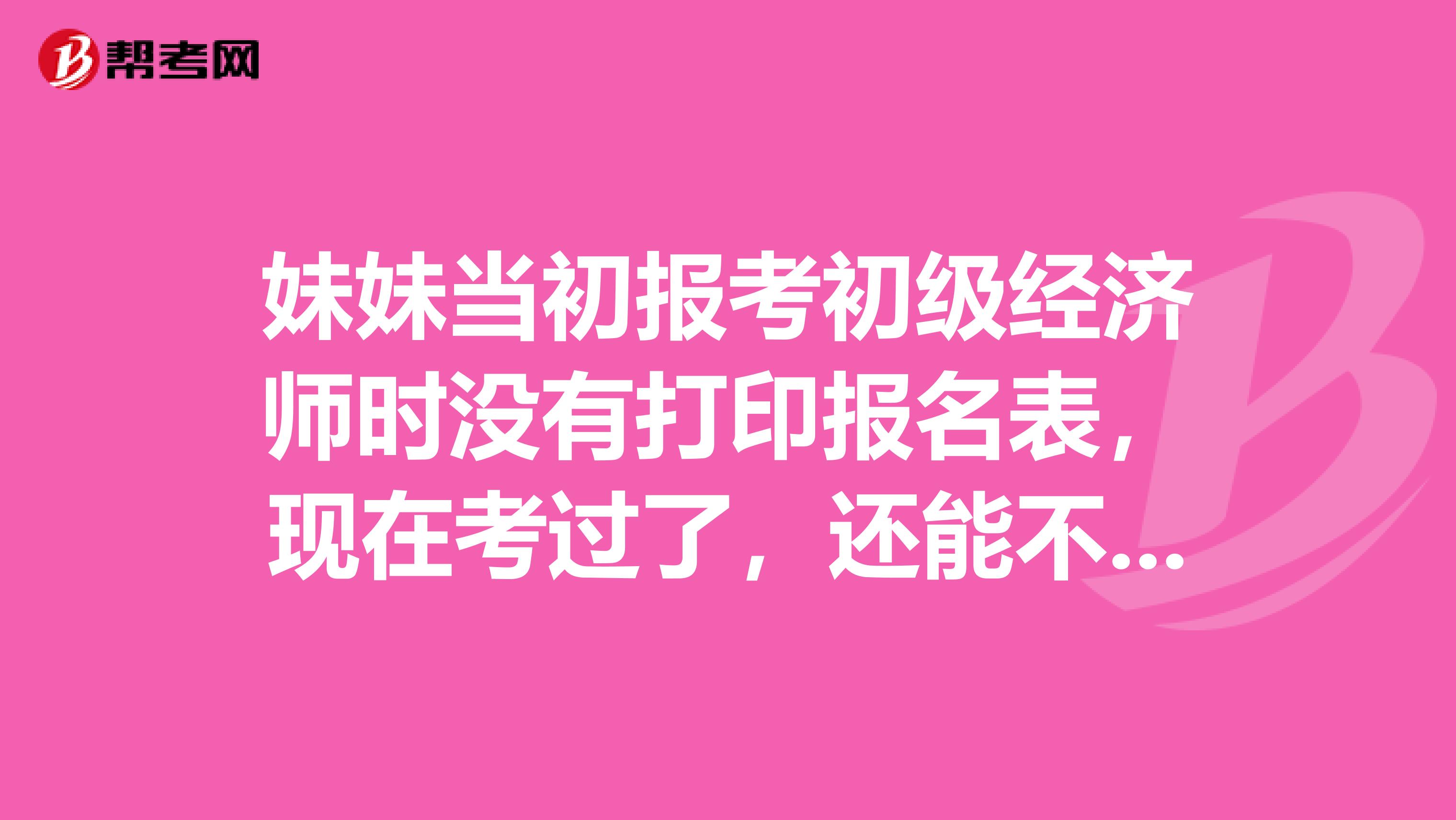 妹妹當初報考初級經濟師時沒有打印報名表，現在考過了，還能不能再重新打印報名表？急急急！求幫忙