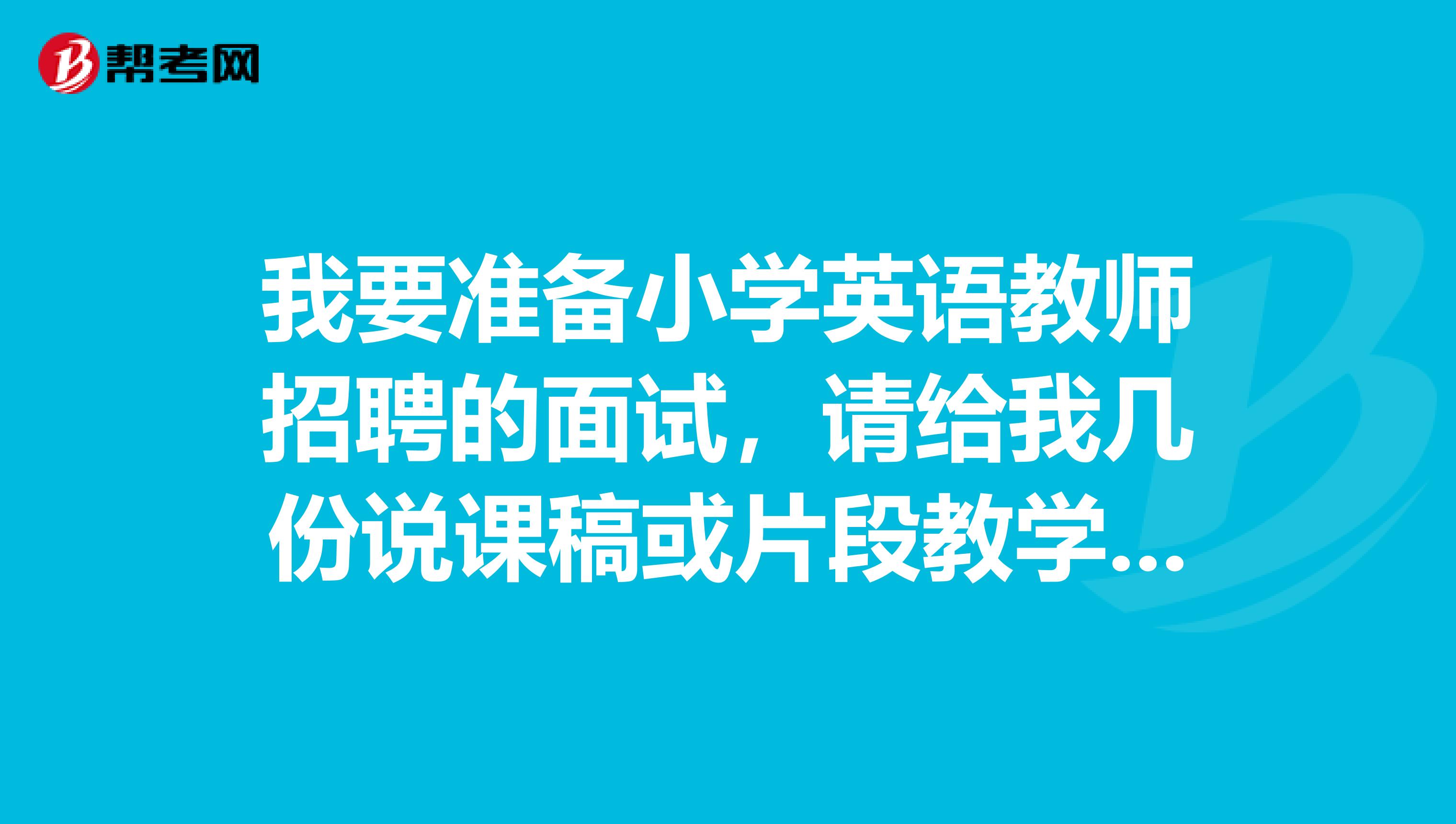 我要准备小学英语教师招聘的面试，请给我几份说课稿或片段教学，最好中英文都有。邮箱337003501QQ。COM