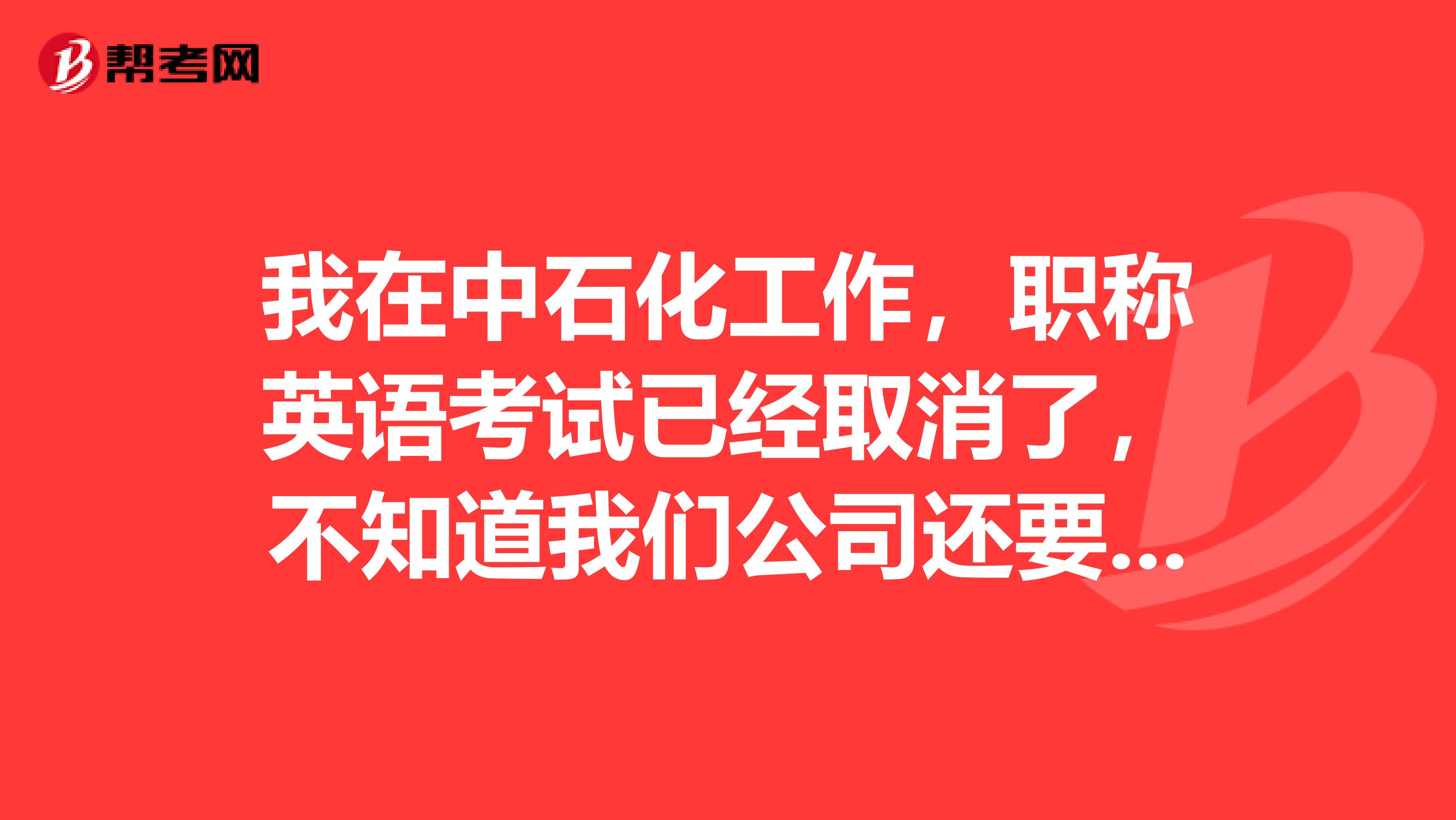 我在中石化工作，职称英语考试已经取消了，不知道我们公司还要不要考