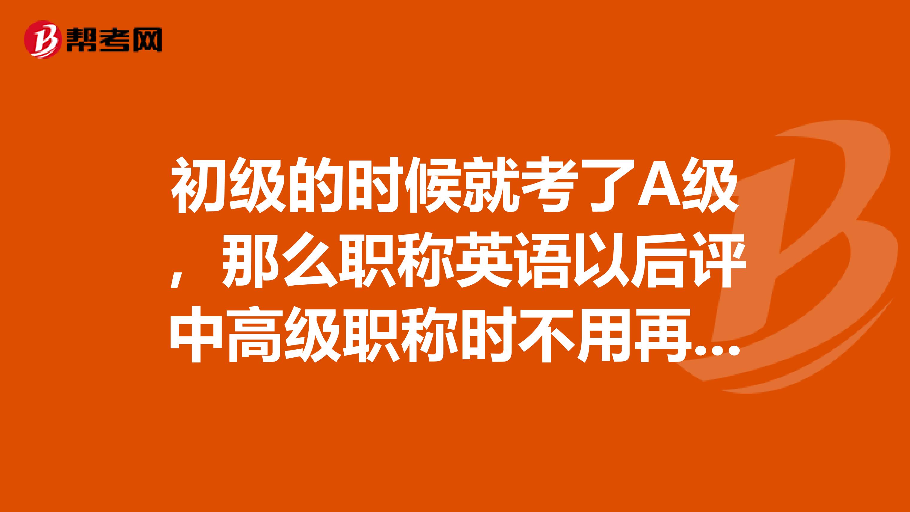 初级的时候就考了A级，那么职称英语以后评中高级职称时不用再考英语了