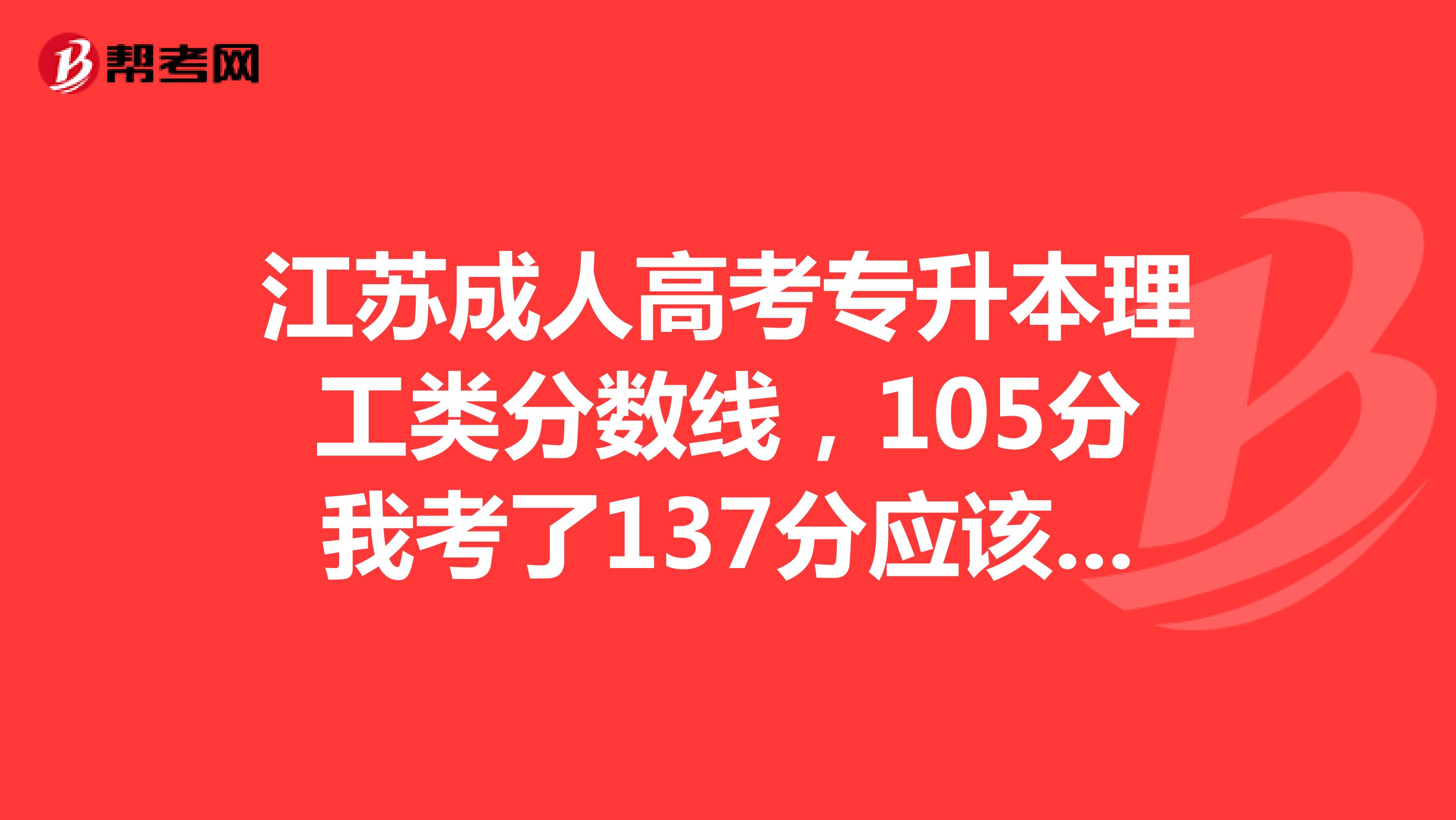 江苏成人高考专升本理工类分数线，105分我考了137分应该录取吧