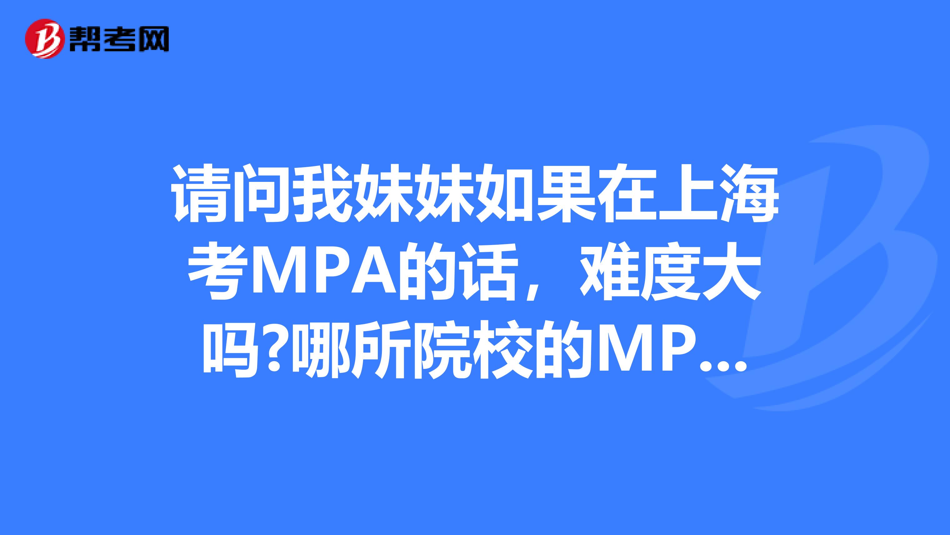 请问我妹妹如果在上海考MPA的话，难度大吗?哪所院校的MPA比较好?