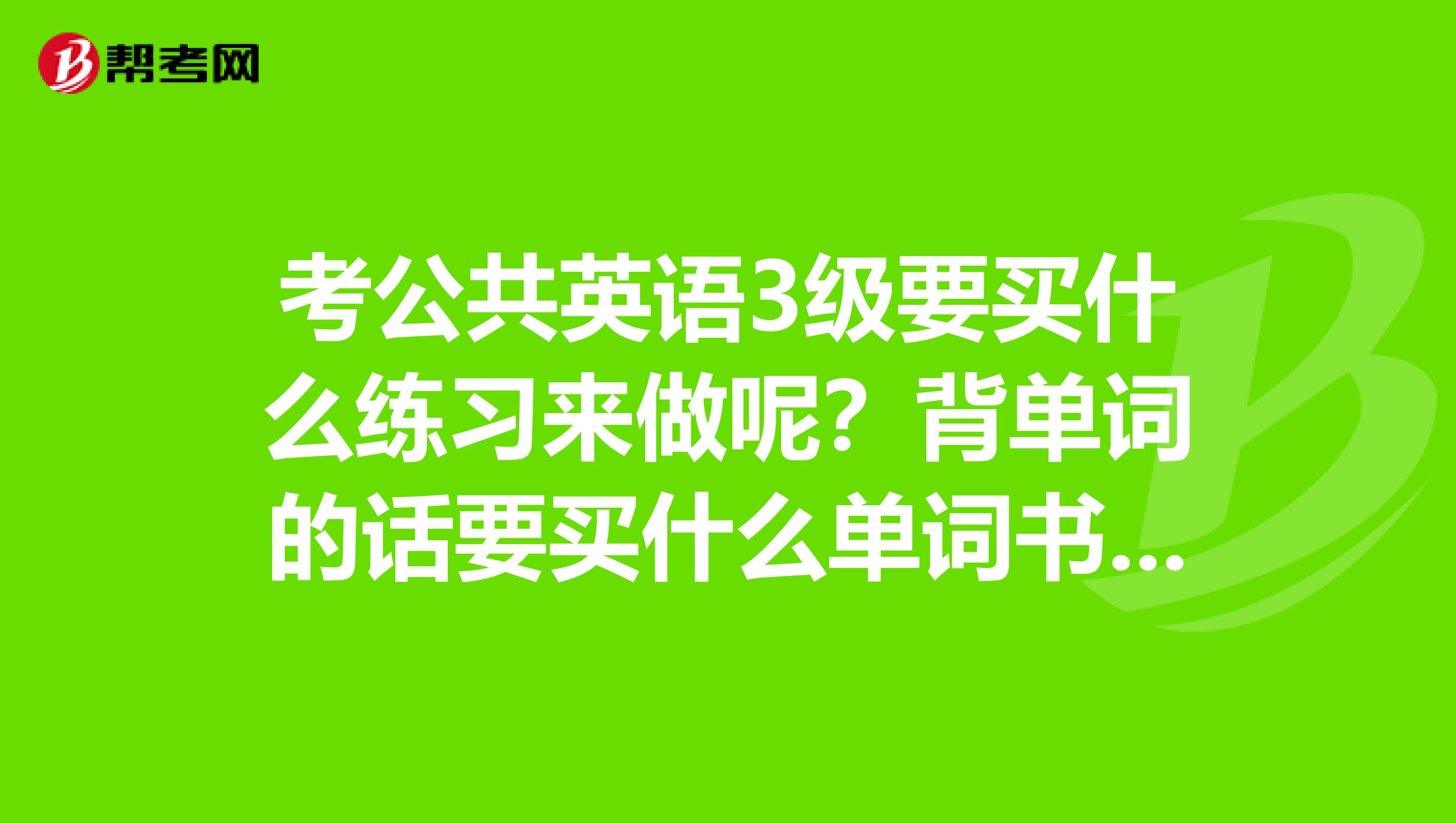 考公共英语3级要买什么练习来做呢？背单词的话要买什么单词书来背呢