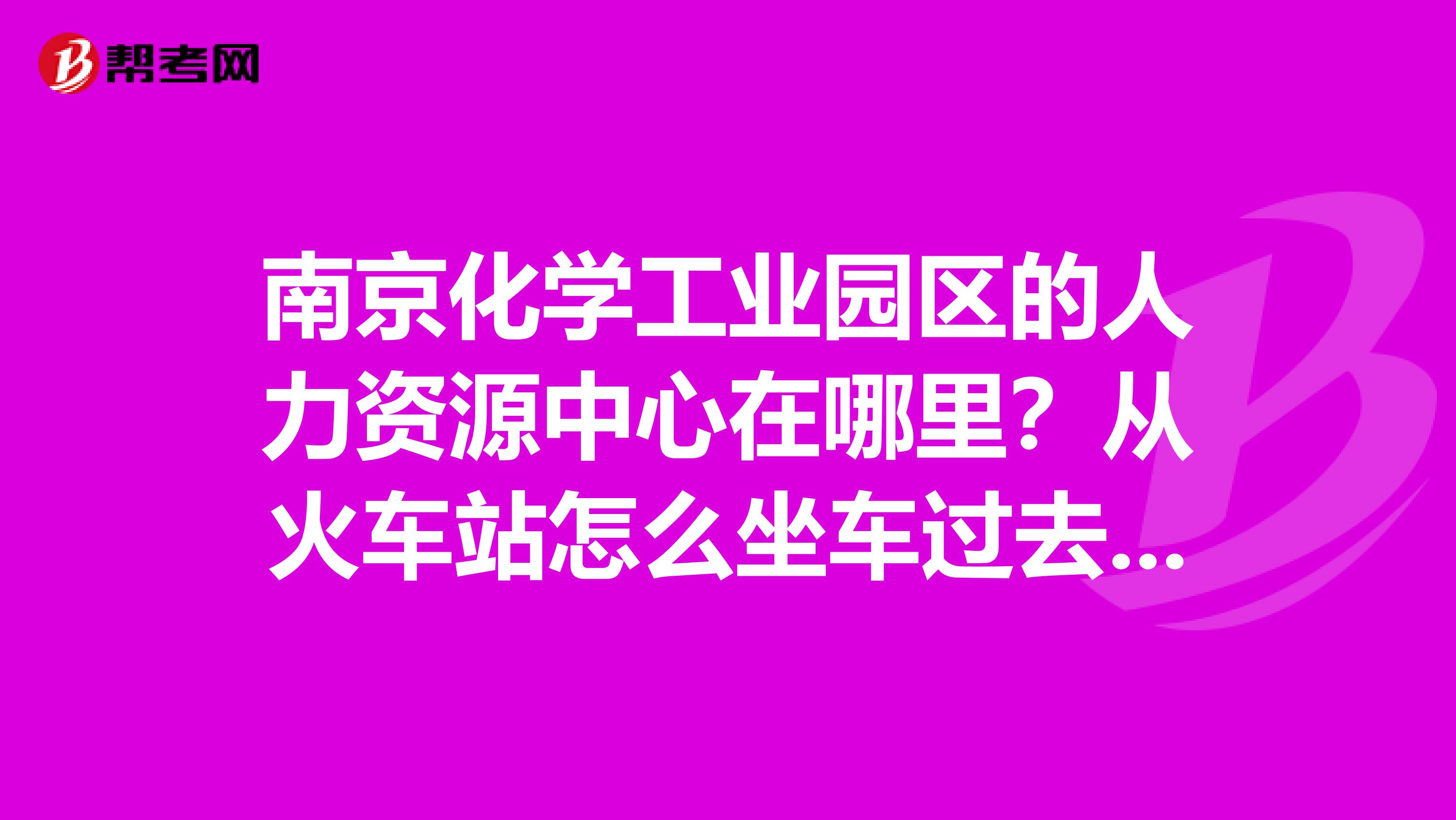 南京化学工业园区的人力资源中心在哪里?从火车站怎么坐车过去?谢谢