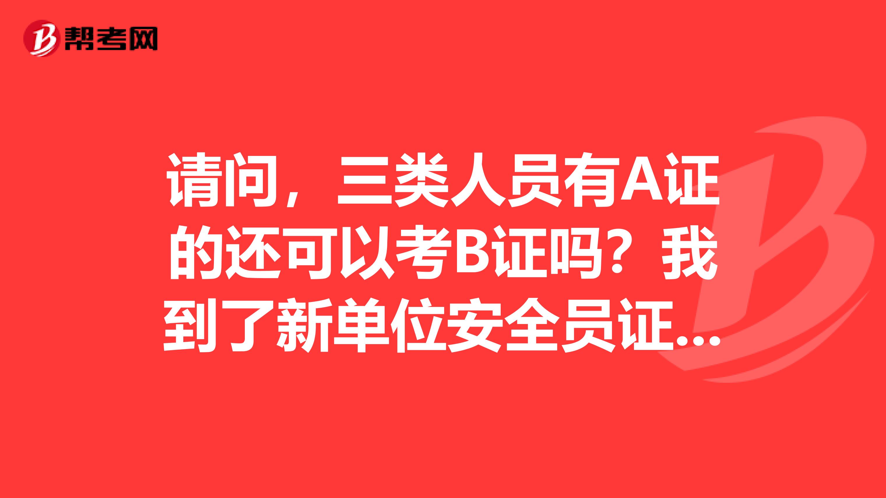 请问,三类人员有A证的还可以考B证吗?我到了新单位安全员证怎么转关系?安全b证考试合格了,领取B证有时间规定吗?谢谢了