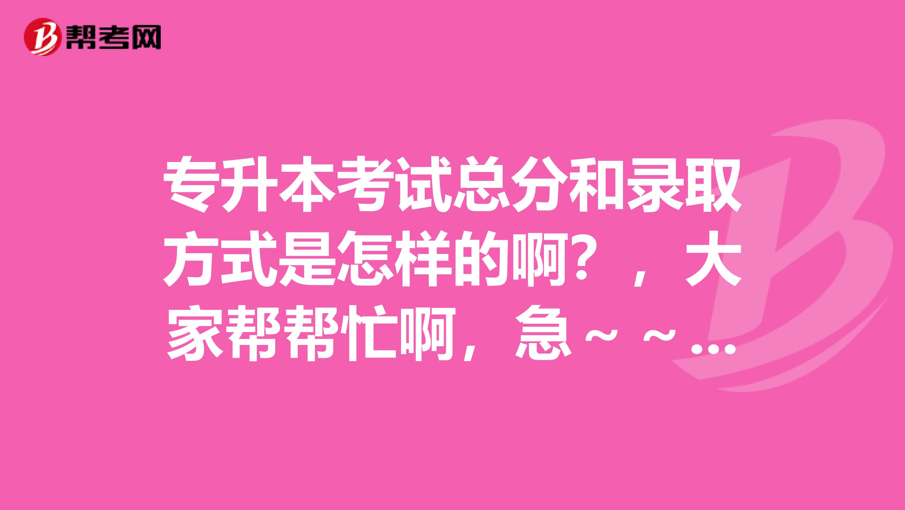 专升本考试总分和录取方式是怎样的啊?,大家帮帮忙啊,急~~~跪求啊