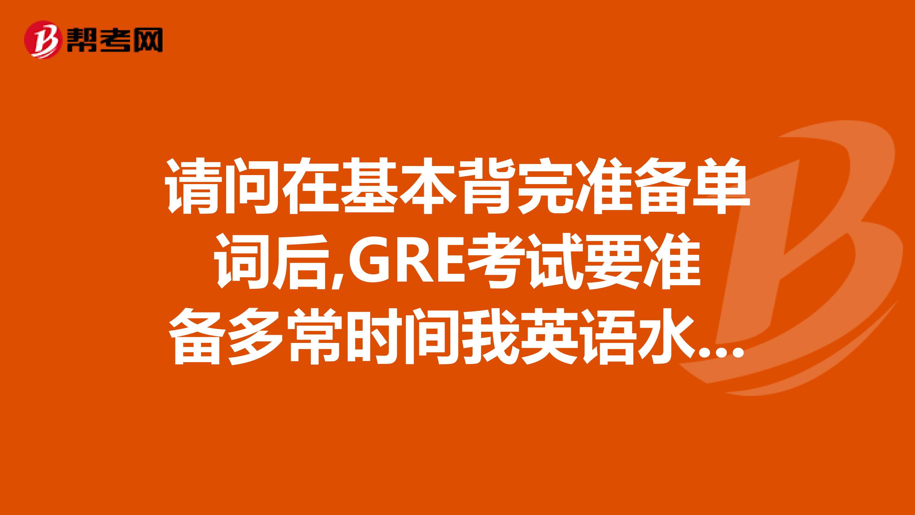 请问在基本背完准备单词后,GRE考试要准备多常时间我英语水平一般吧,6级裸考了5...