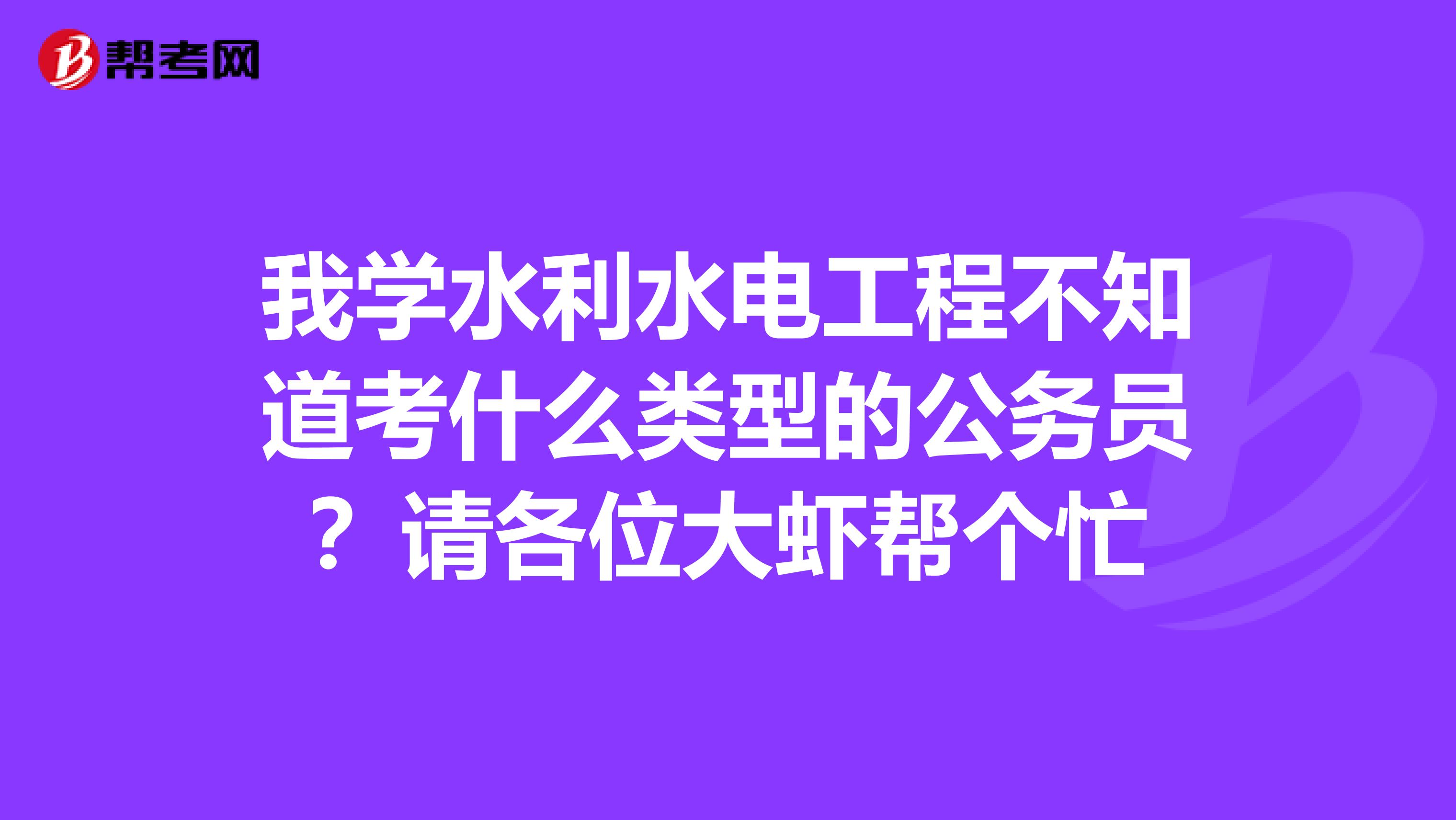 我学水利水电工程不知道考什么类型的公务员？请各位大虾帮个忙
