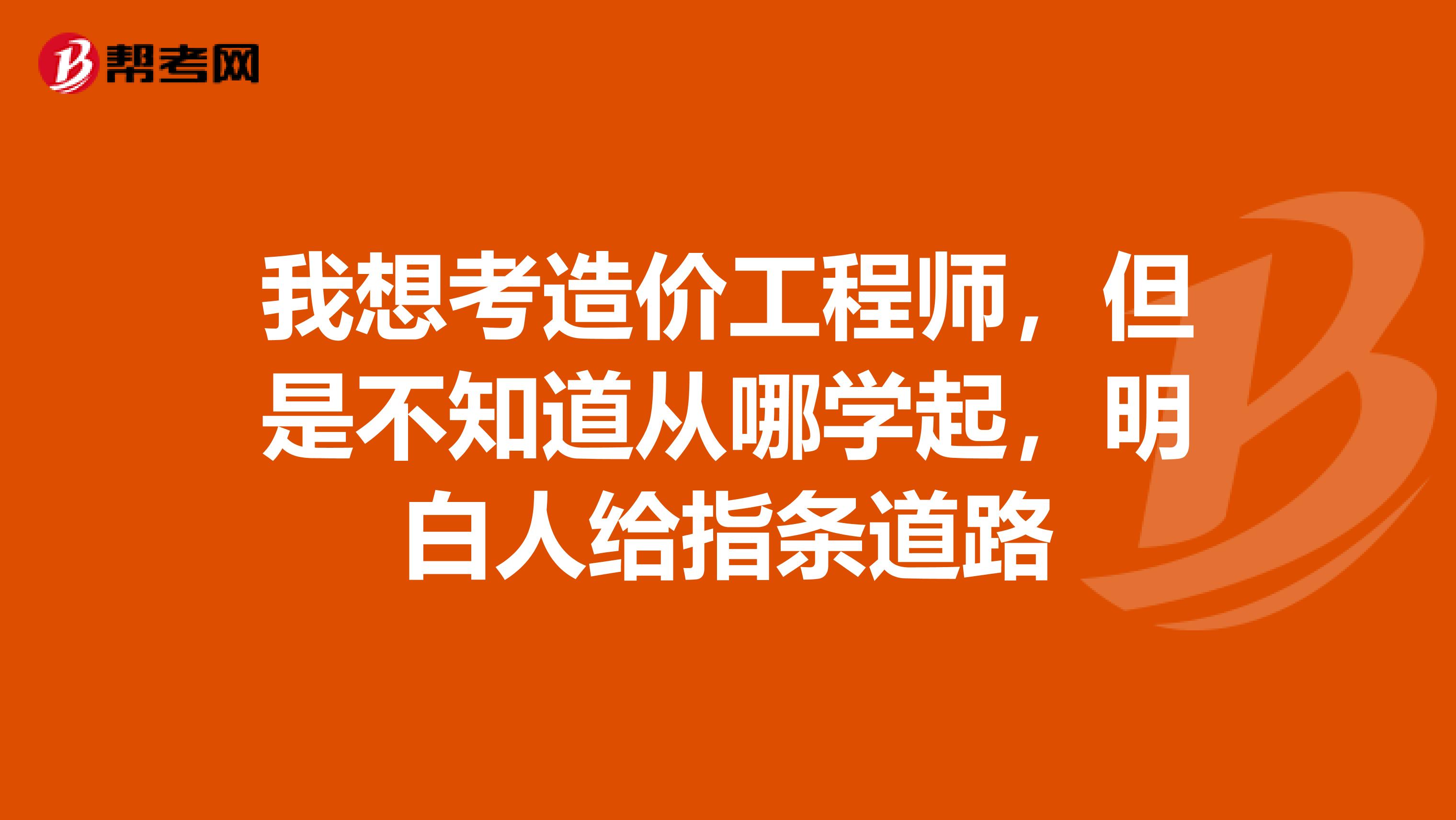 我想考造价工程师，但是不知道从哪学起，明白人给指条道路