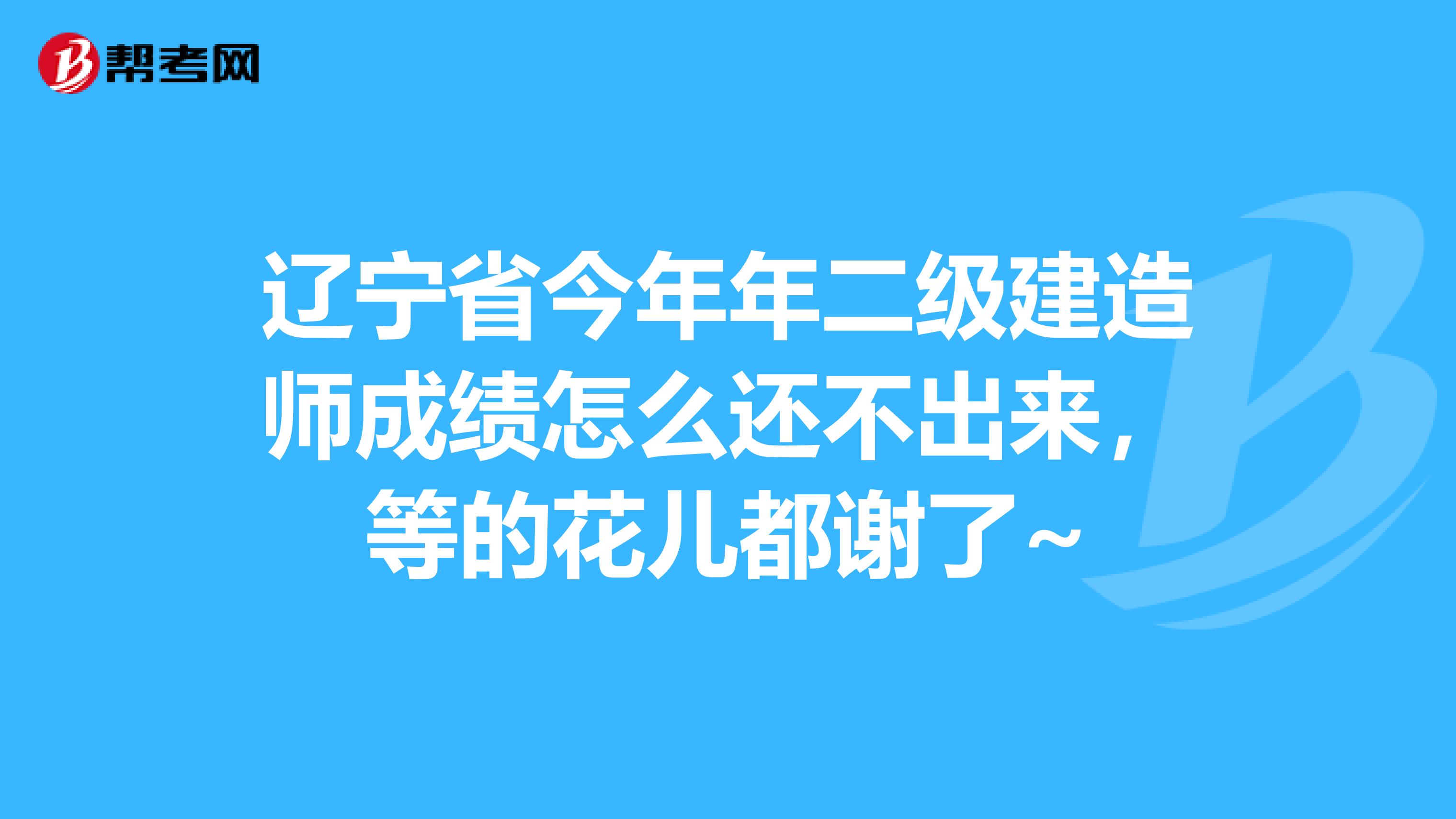 辽宁省今年年二级建造师成绩怎么还不出来,等的花儿都谢了~