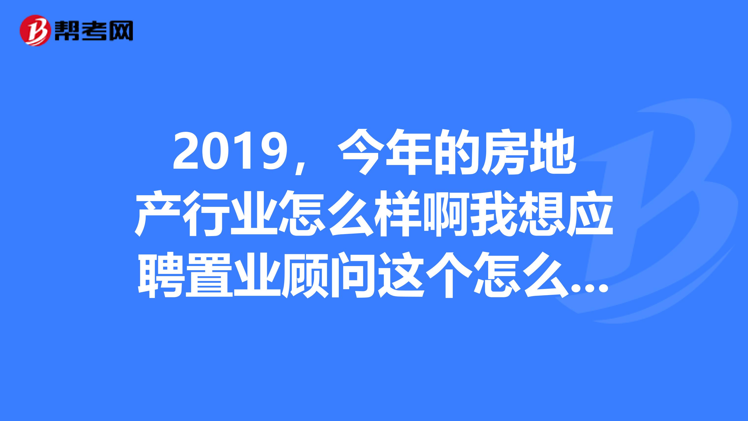 2019，今年的房地产行业怎么样啊我想应聘置业顾问这个怎么样啊待遇怎么样啊
