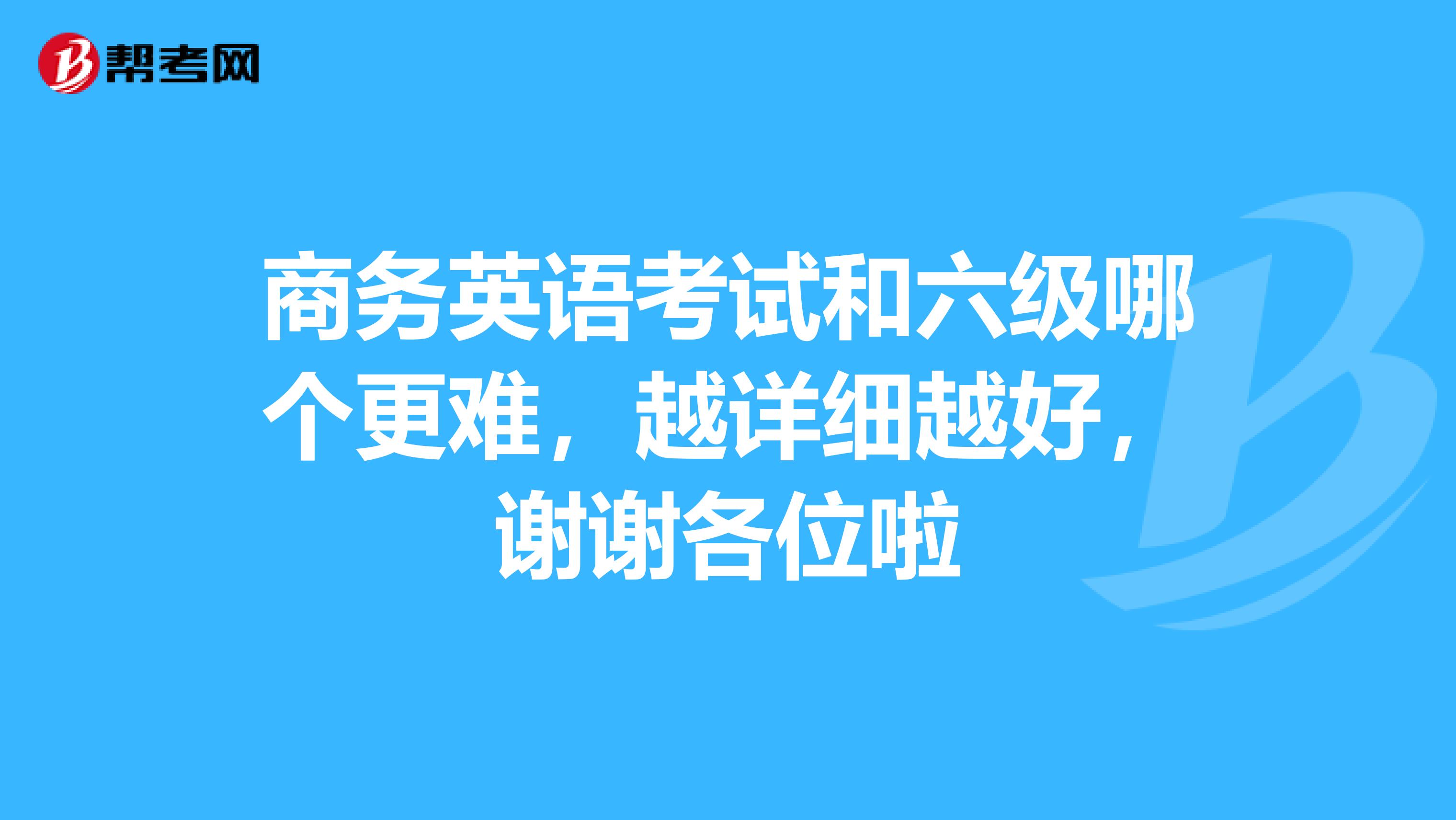 商务英语考试和六级哪个更难，越详细越好，谢谢各位啦