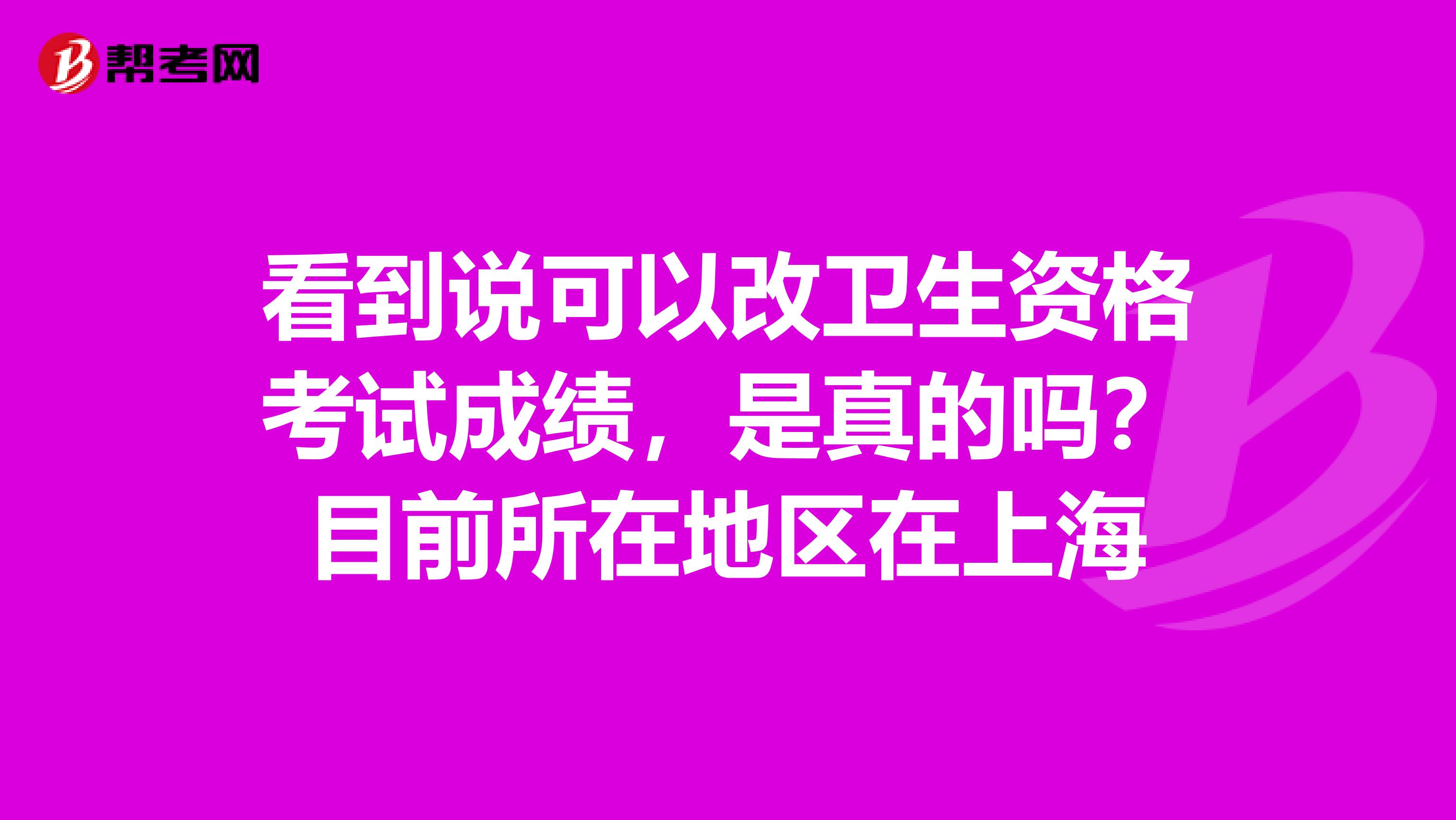 看到說可以改衛(wèi)生資格考試成績，是真的嗎？目前所在地區(qū)在上海