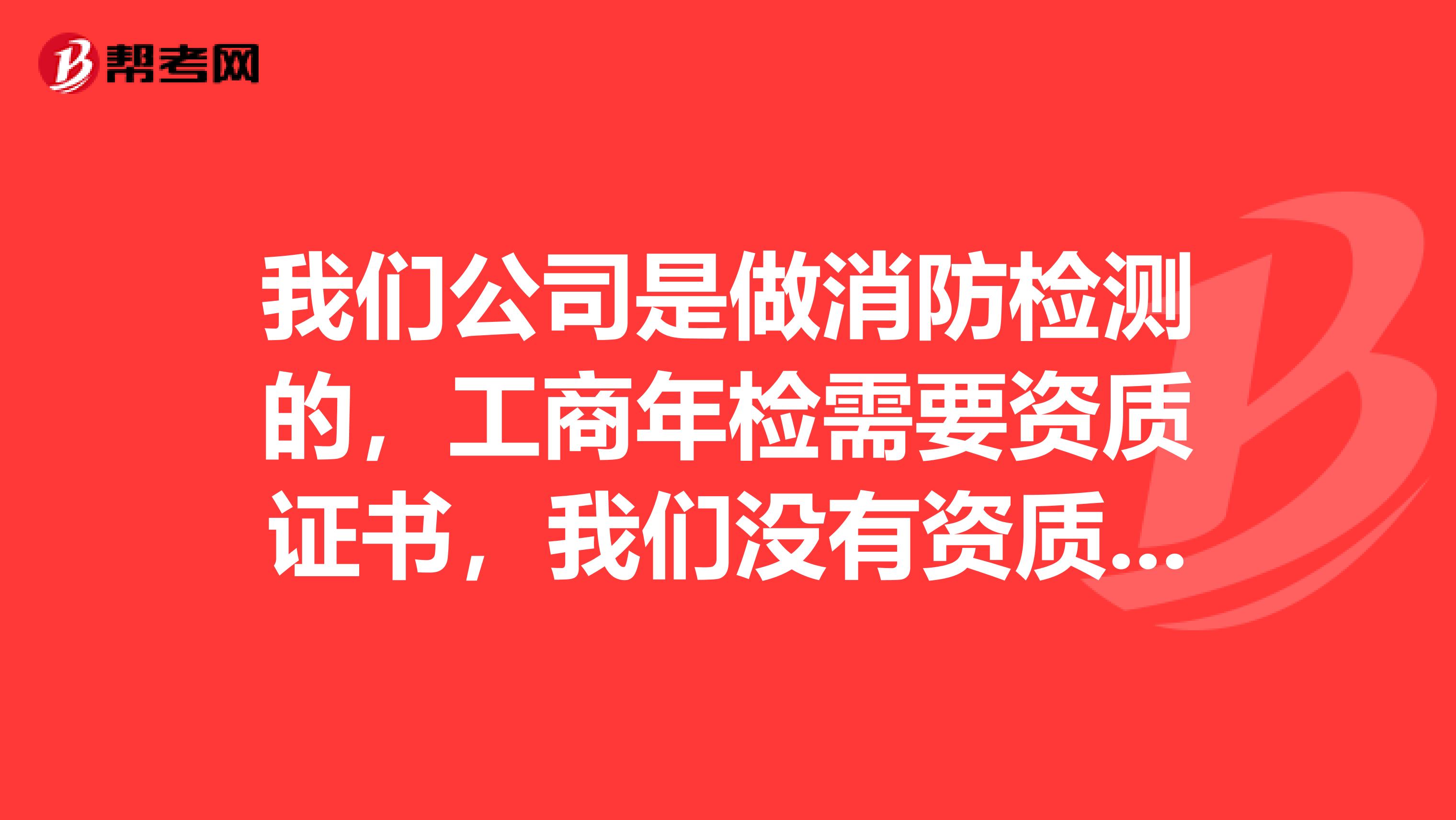 我们公司是做消防检测的,工商年检需要资质证书,我们没有资质证书怎么通过年检