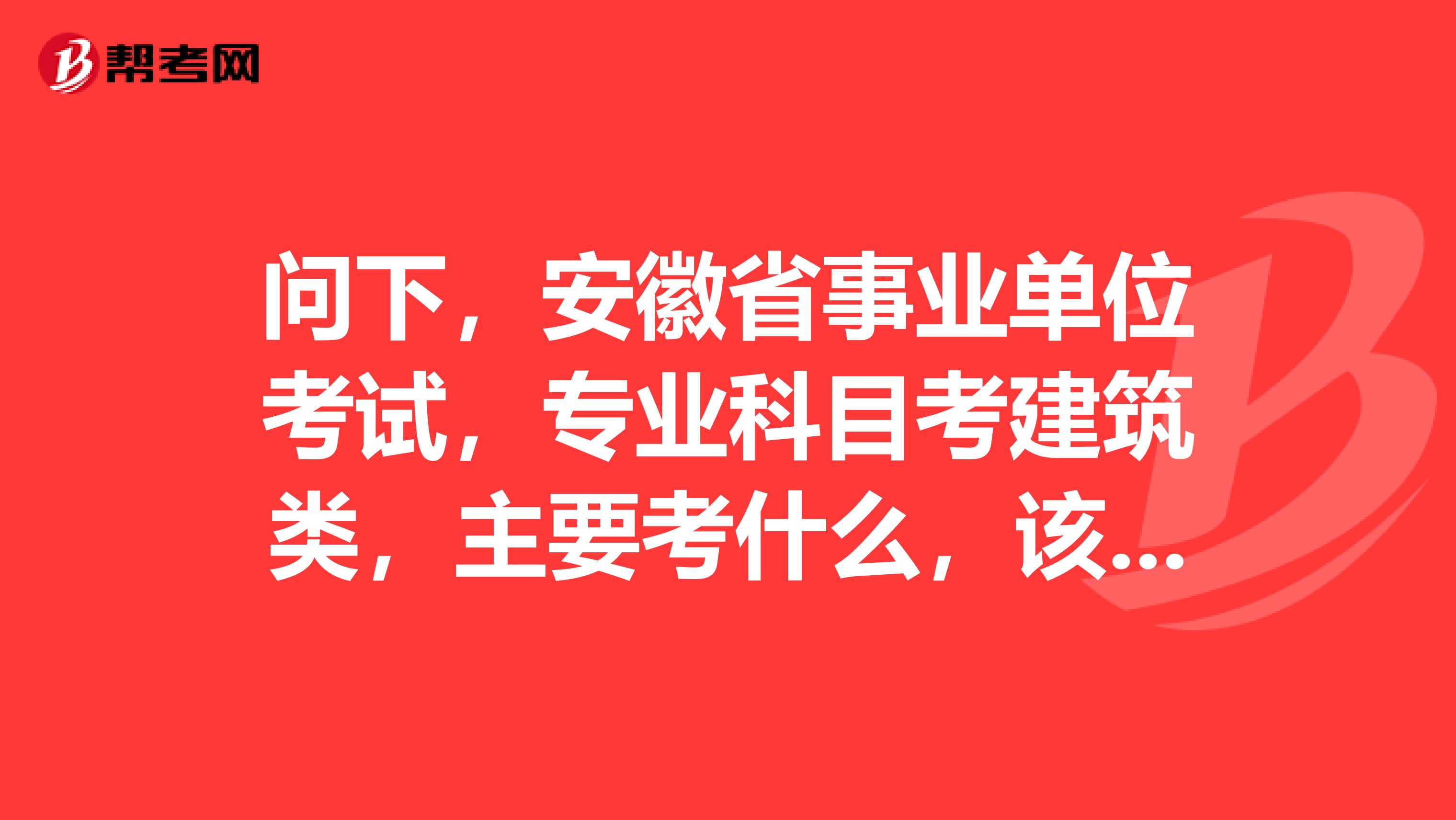 问下,安徽省事业单位考试,专业科目考建筑类,主要考什么,该怎么准备?