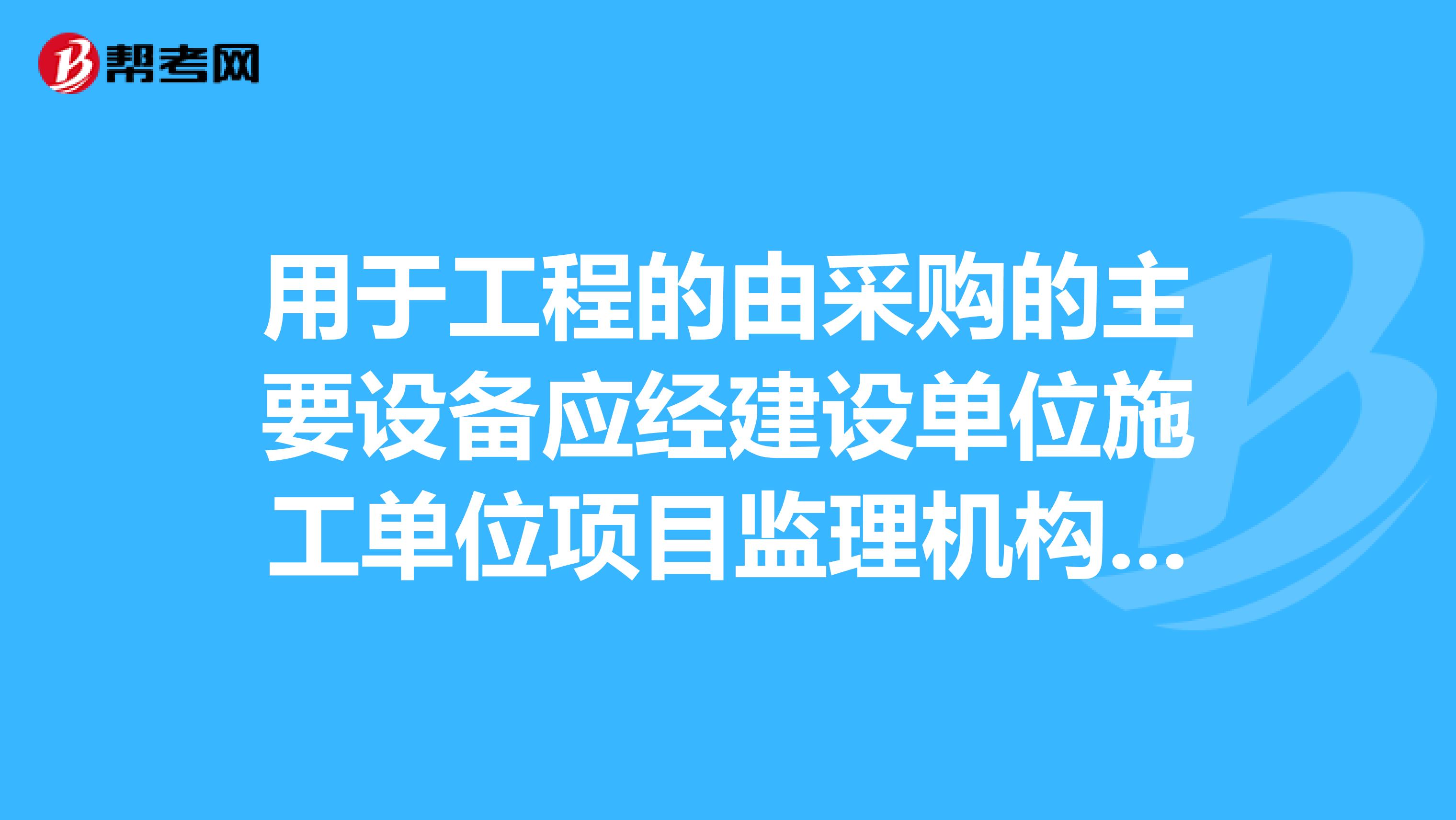 用于工程的由采购的主要设备应经建设单位施工单位项目监理机构与供货方共同进行开箱检查,并经