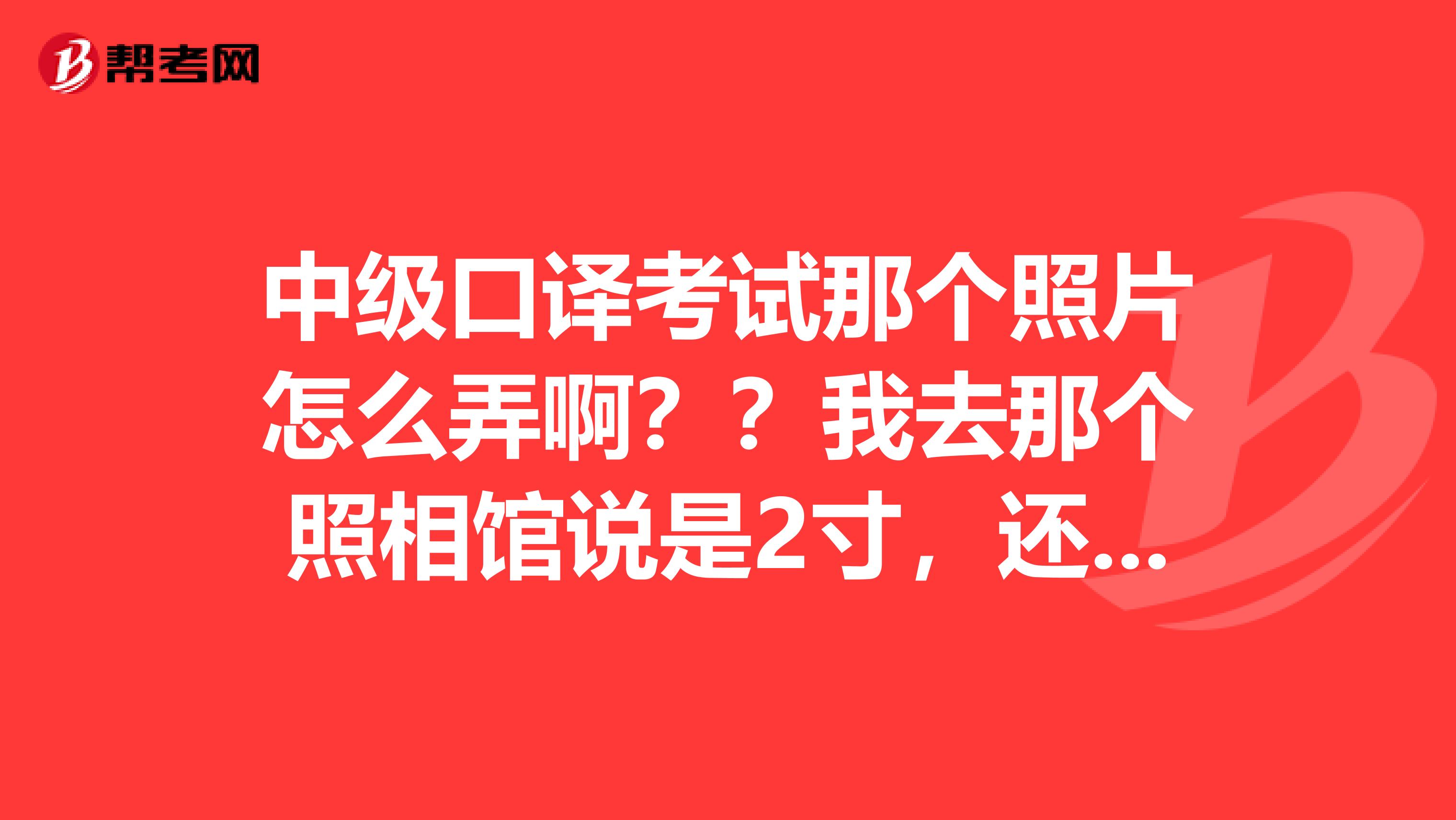 中级口译考试那个照片怎么弄啊??我去那个照相馆说是2寸,还符合那几个要求的不能一起怎么办???急急急