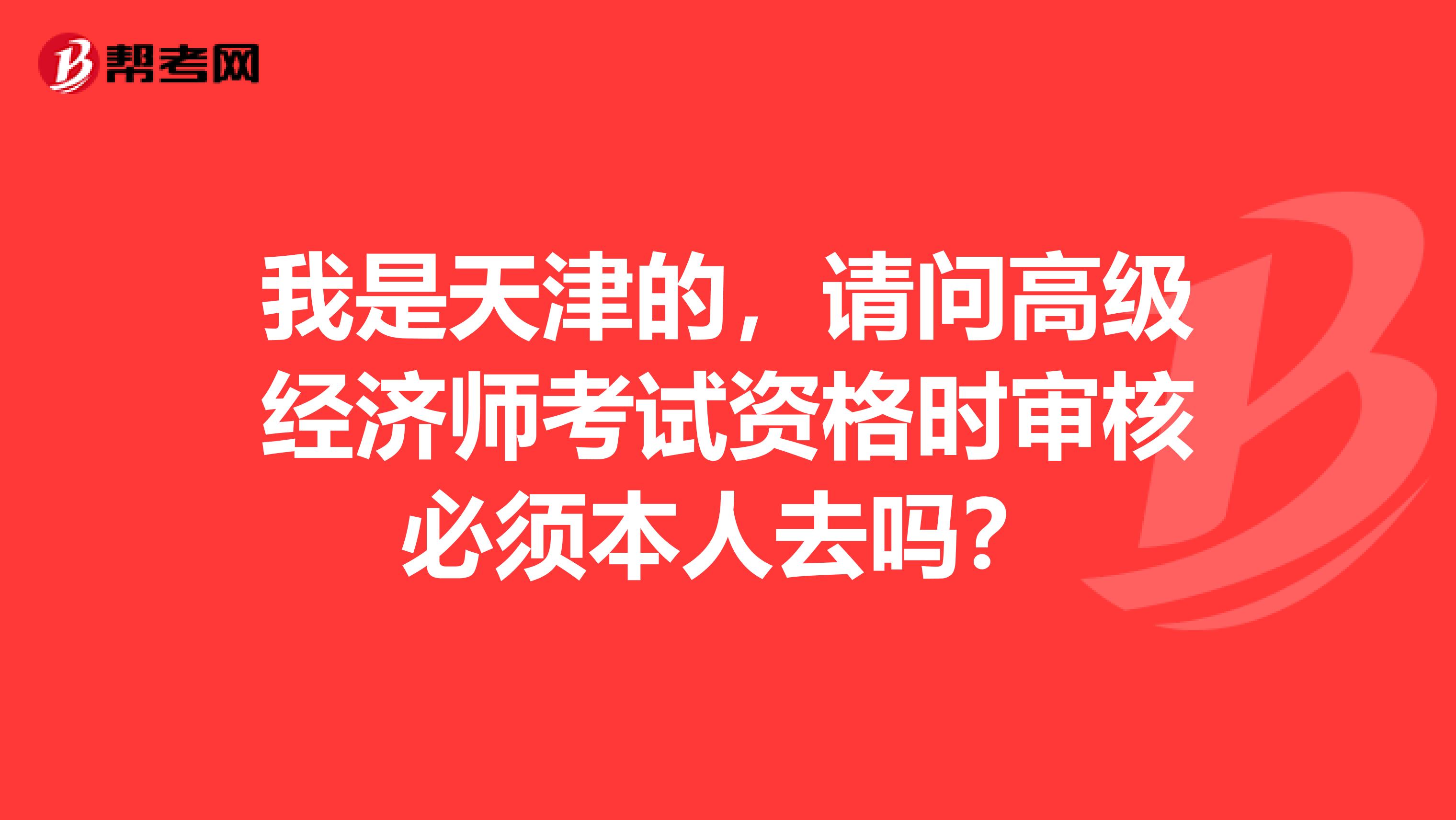 我是天津的，请问高级经济师考试资格时审核必须本人去吗？