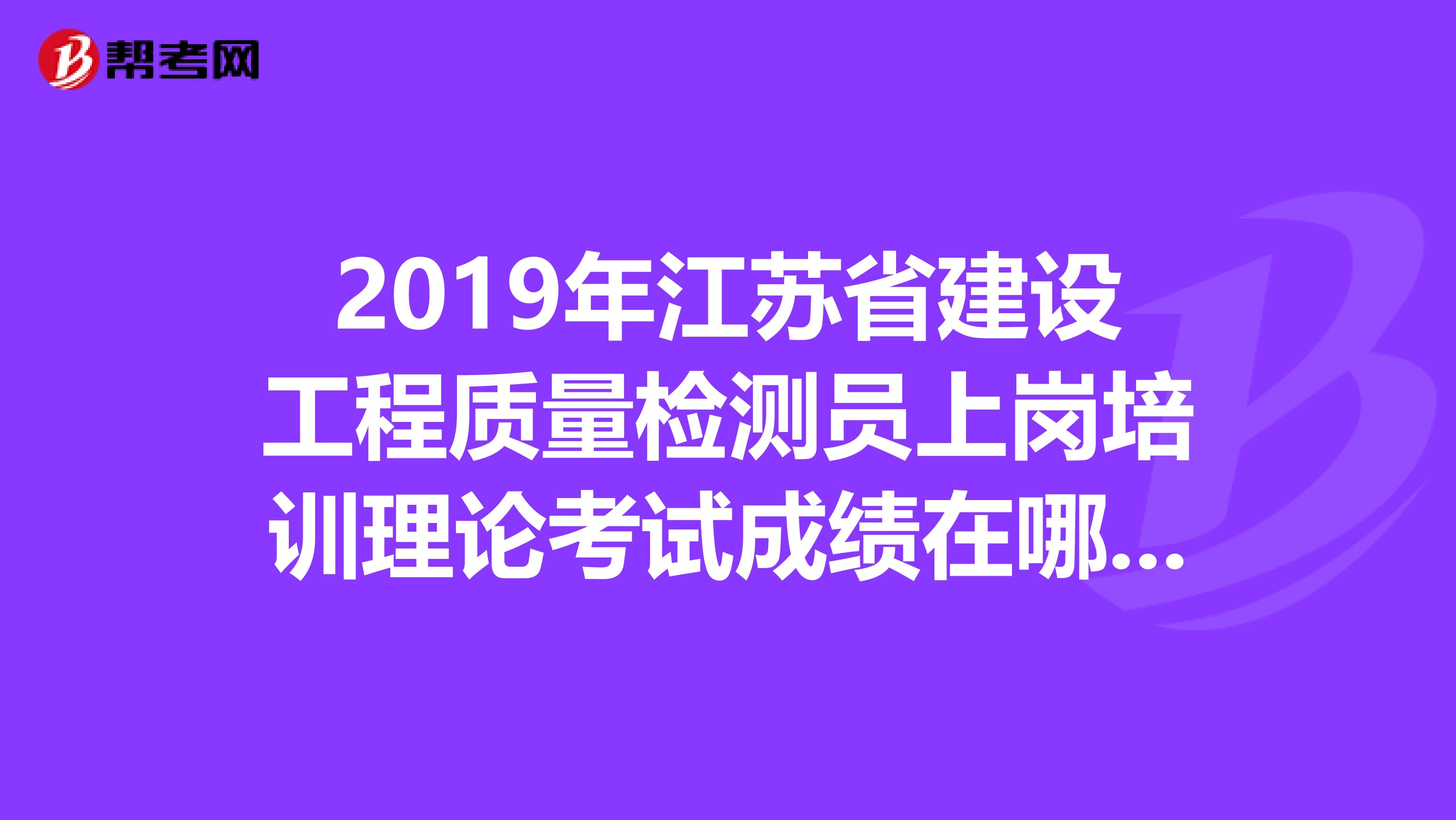 2019年江苏省建设工程质量检测员上岗培训理论考试成绩在哪儿查询