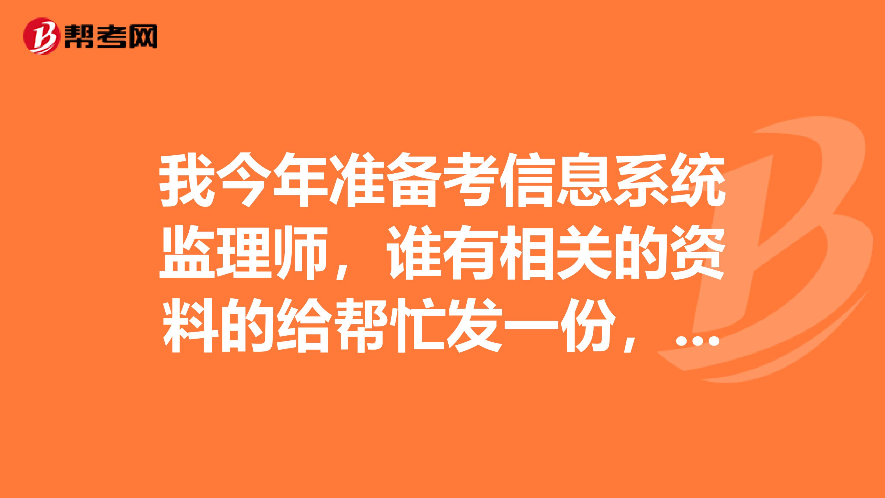 我今年准备考信息系统监理师,谁有相关的资料的给帮忙发一份,谢谢