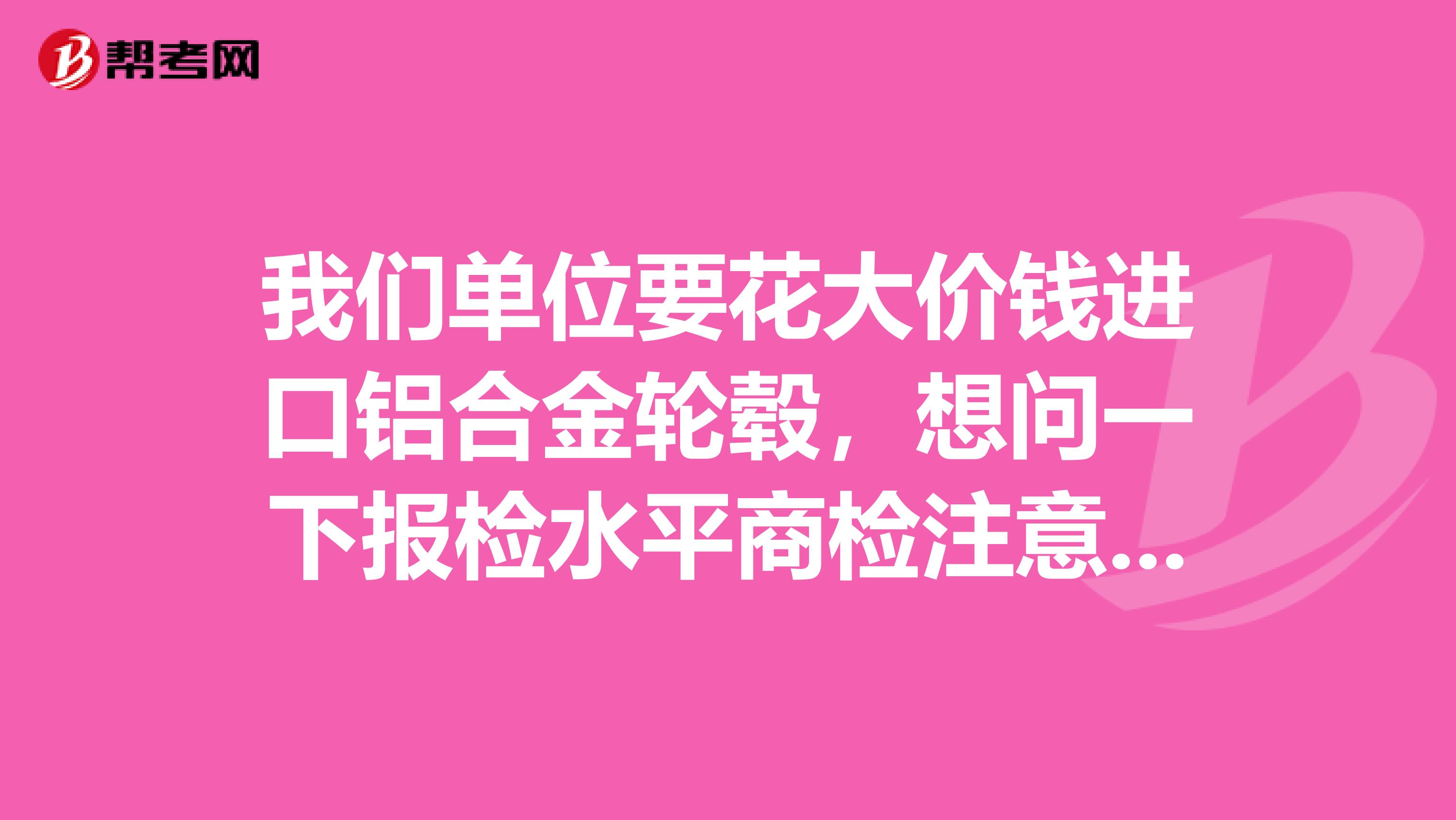 我们单位要花大价钱进口铝合金轮毂，想问一下报检水平商检注意事项？？？