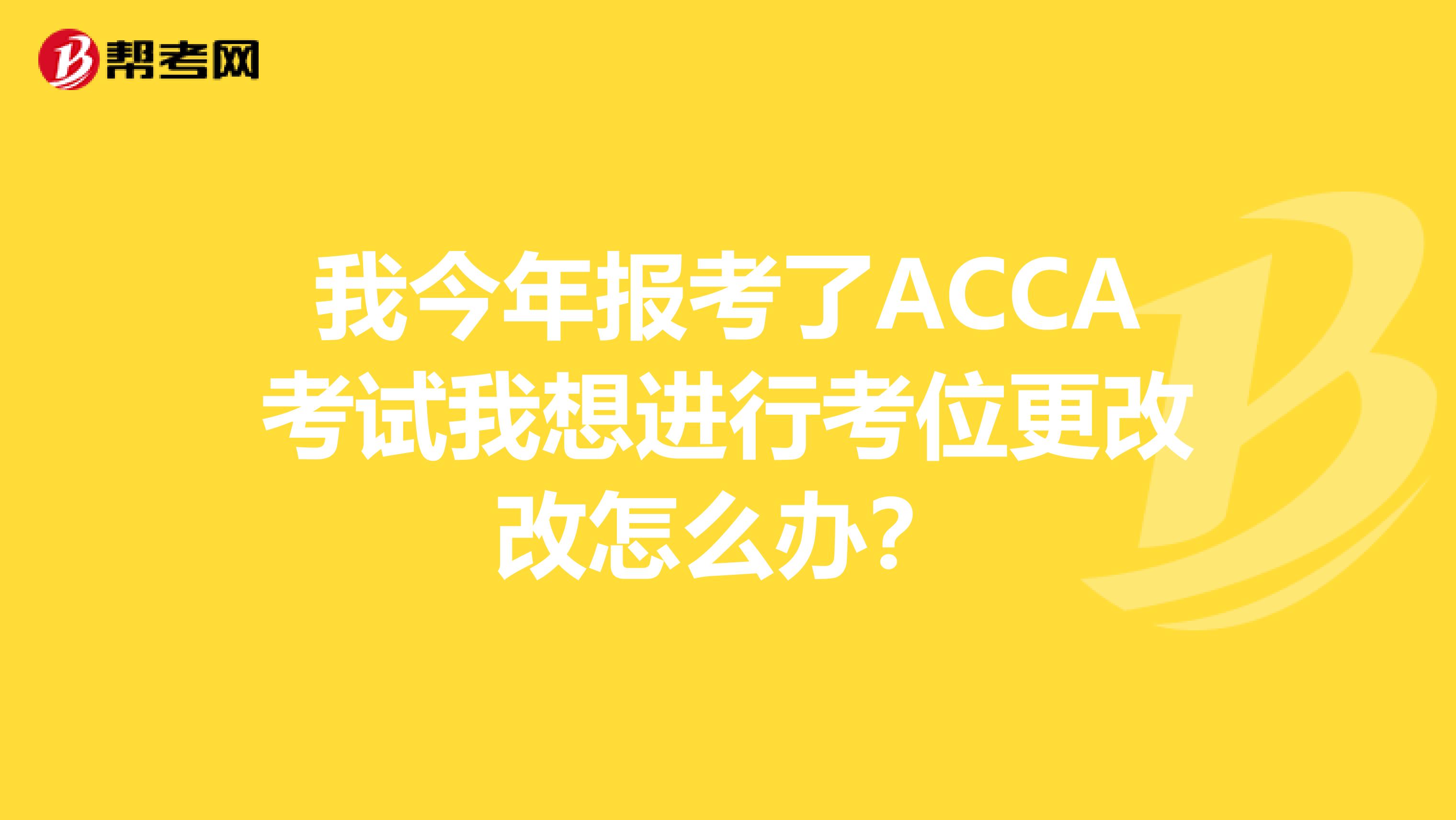 我今年报考了ACCA考试我想进行考位更改改怎么办？