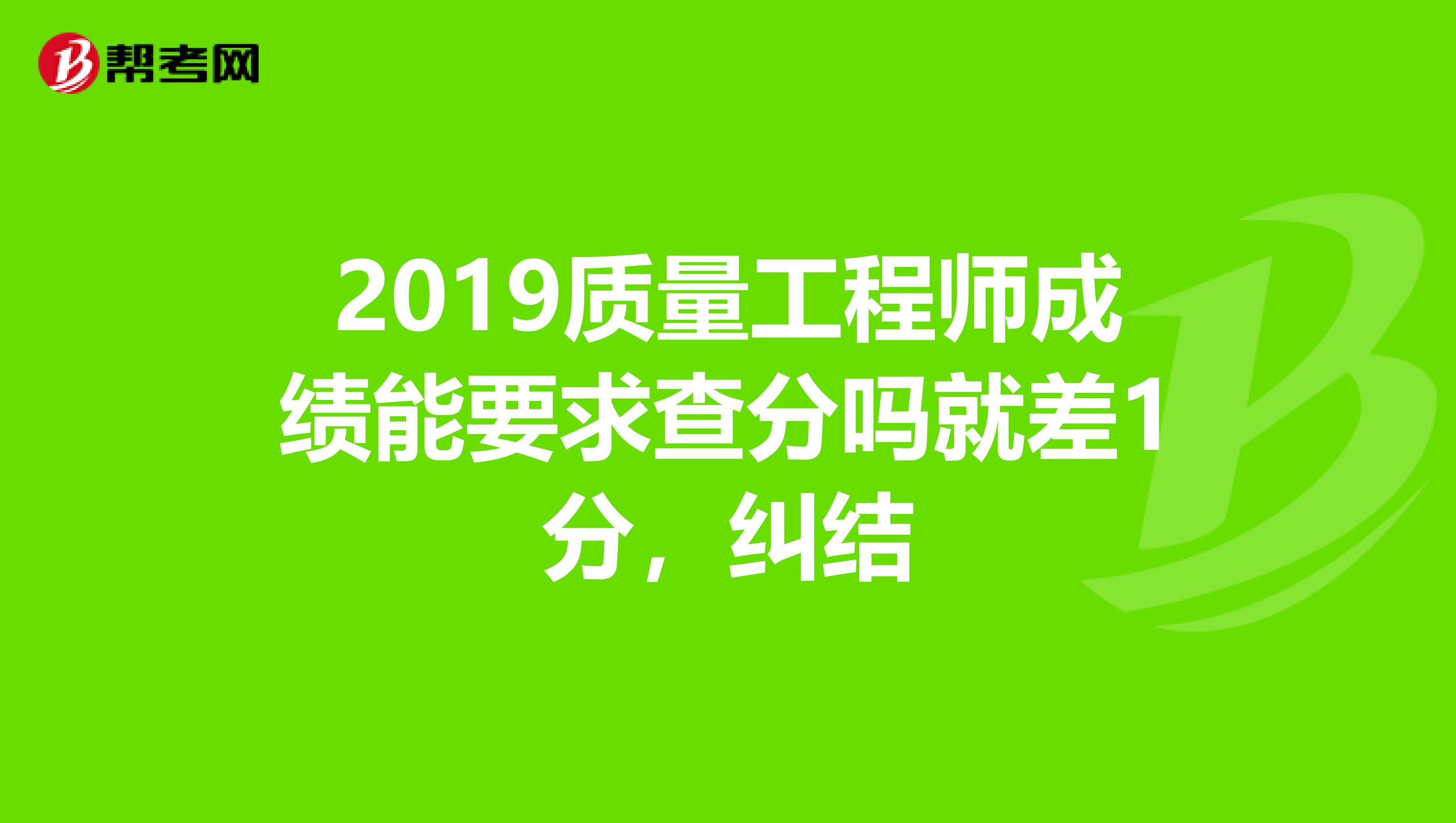 2019质量工程师成绩能要求查分吗就差1分，纠结