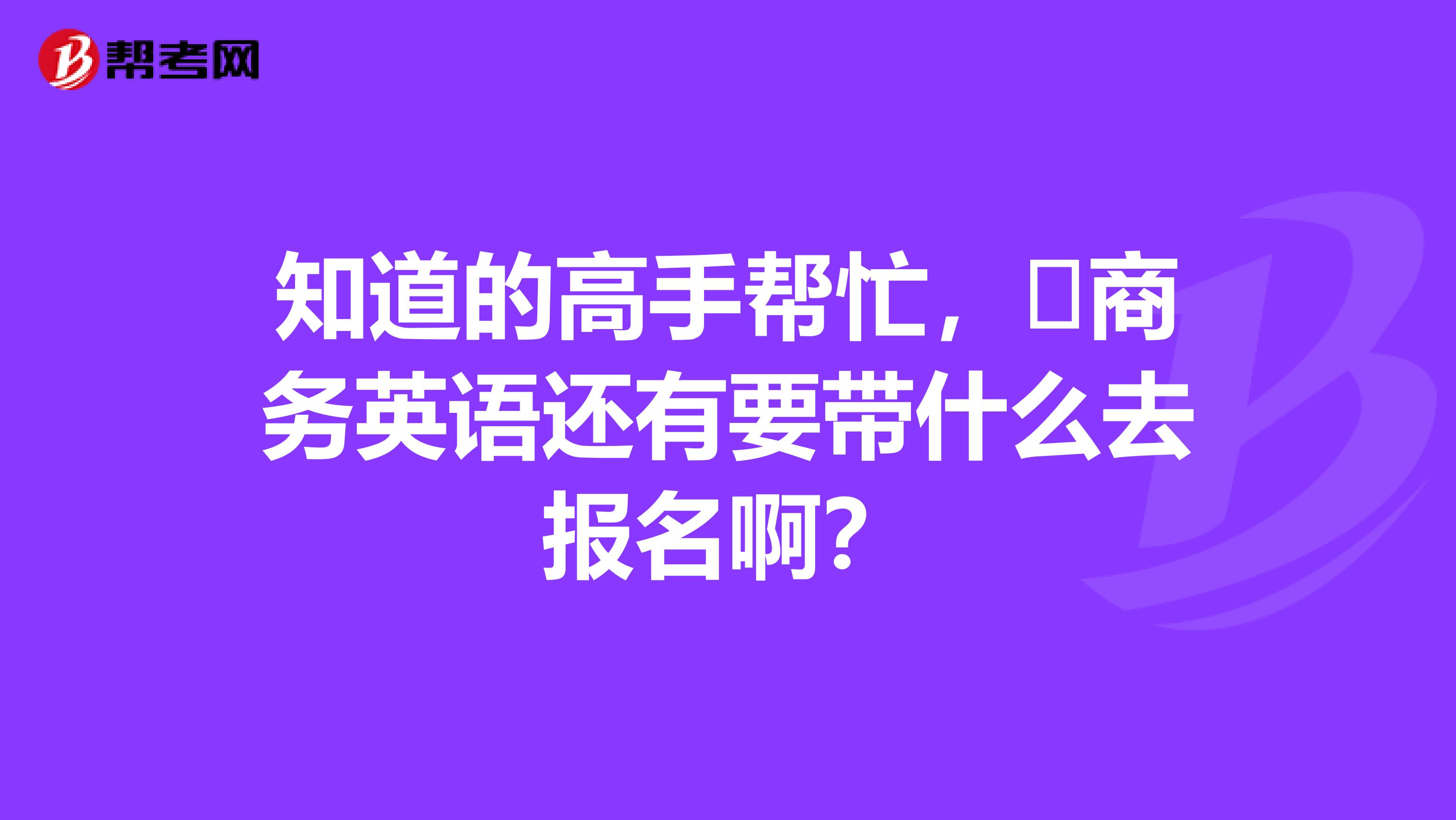 知道的高手帮忙，​商务英语还有要带什么去报名啊？