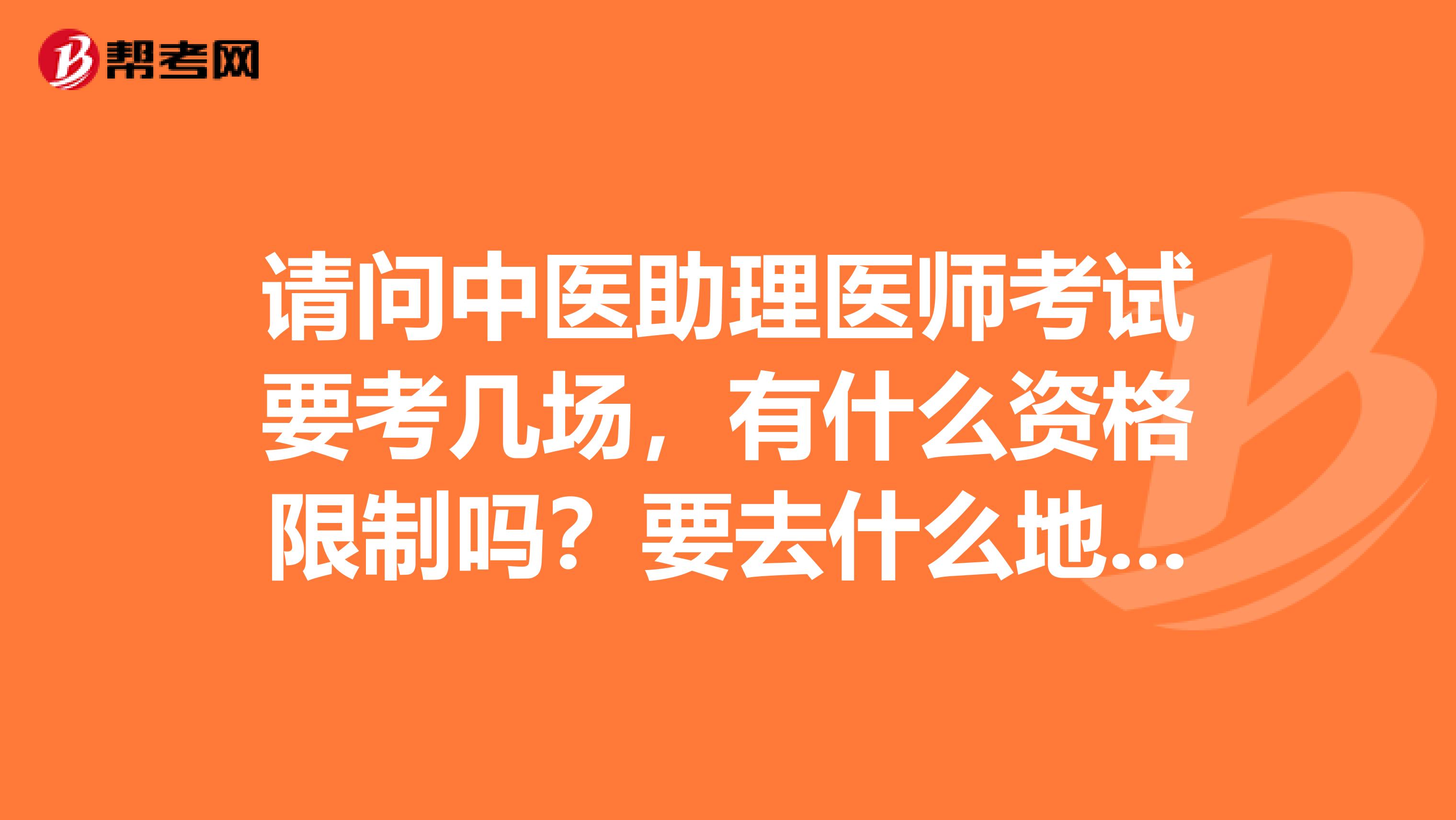 请问中医助理医师考试要考几场，有什么资格限制吗？要去什么地方报名？谢谢 ！