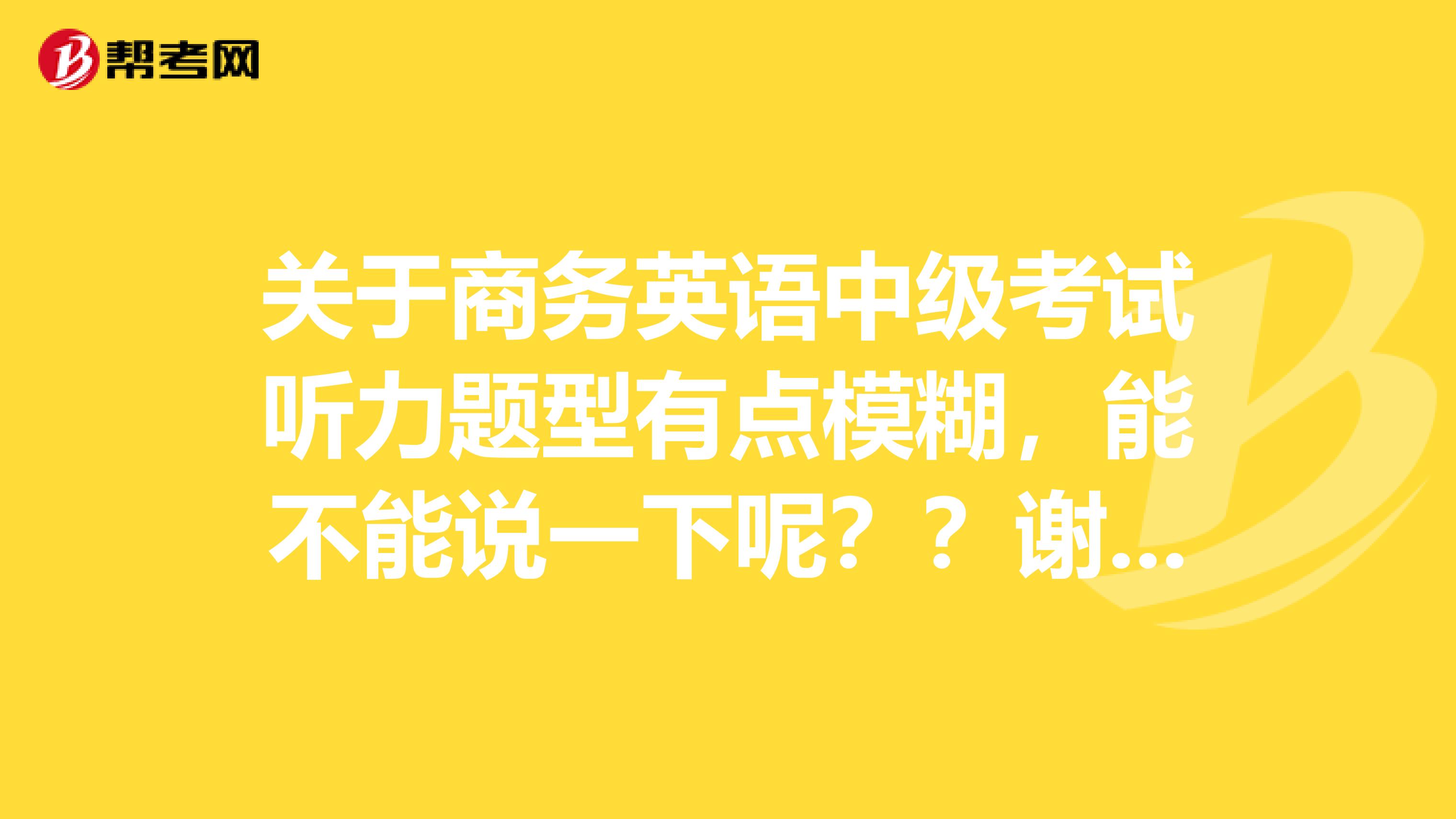 关于商务英语中级考试听力题型有点模糊,能不能说一下呢??谢谢谢谢
