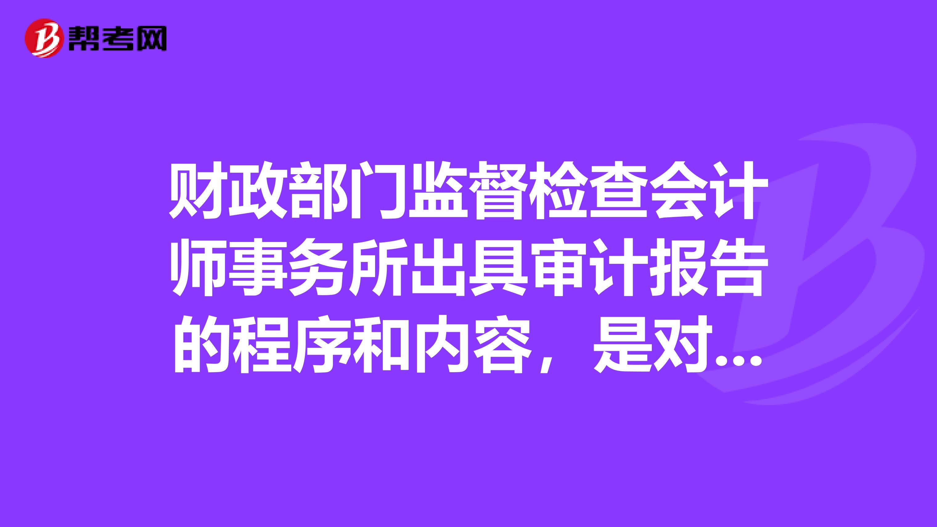 财政部门监督检查会计师事务所出具审计报告的程序和内容，是对会计师事务所出蛤的审计报告进行重点抽查。
