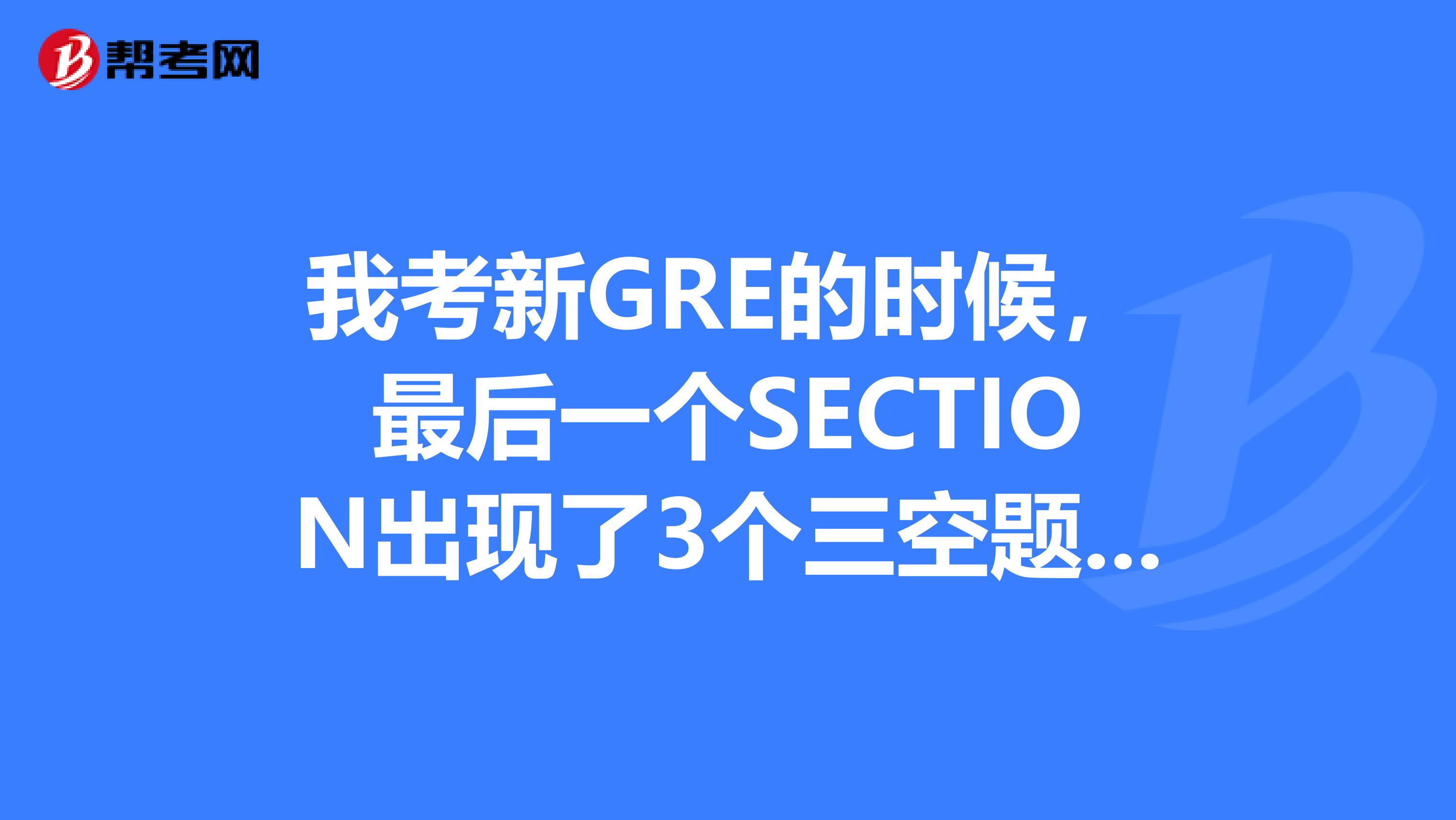 我考新GRE的时候，最后一个SECTION出现了3个三空题，然后我全都放弃了，为什么会出现三个三空题？