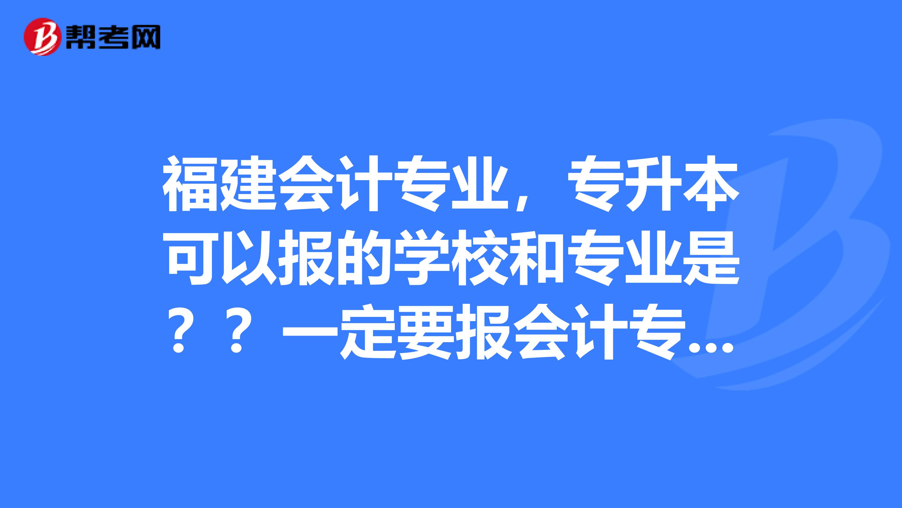 福建会计专业,专升本可以报的学校和专业是??一定要报会计专业?财务管理可以报吗?2019
