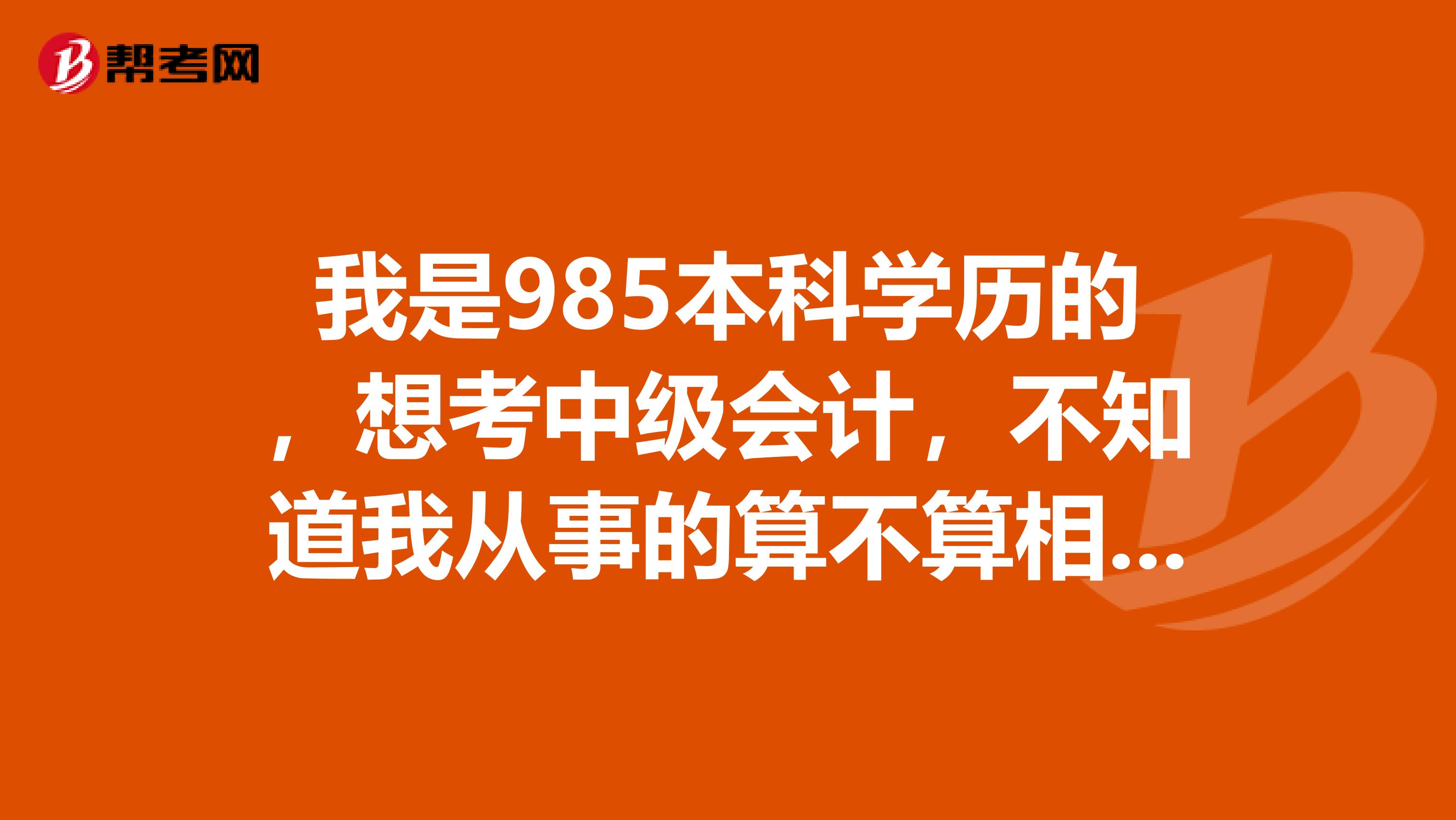我是985本科学历的,想考中级会计,不知道我从事的算不算相关工作,可以说一下有哪些相关的吗?