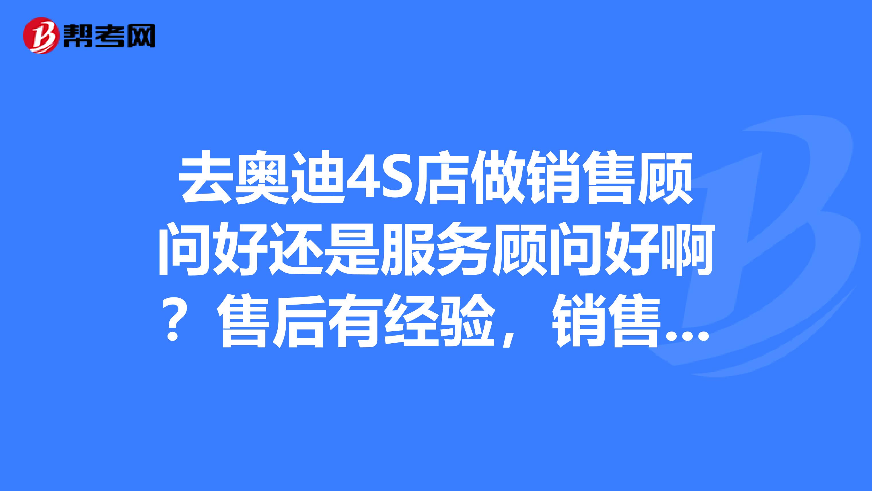 去奥迪4S店做销售顾问好还是服务顾问好啊？售后有经验，销售没有。想做销售