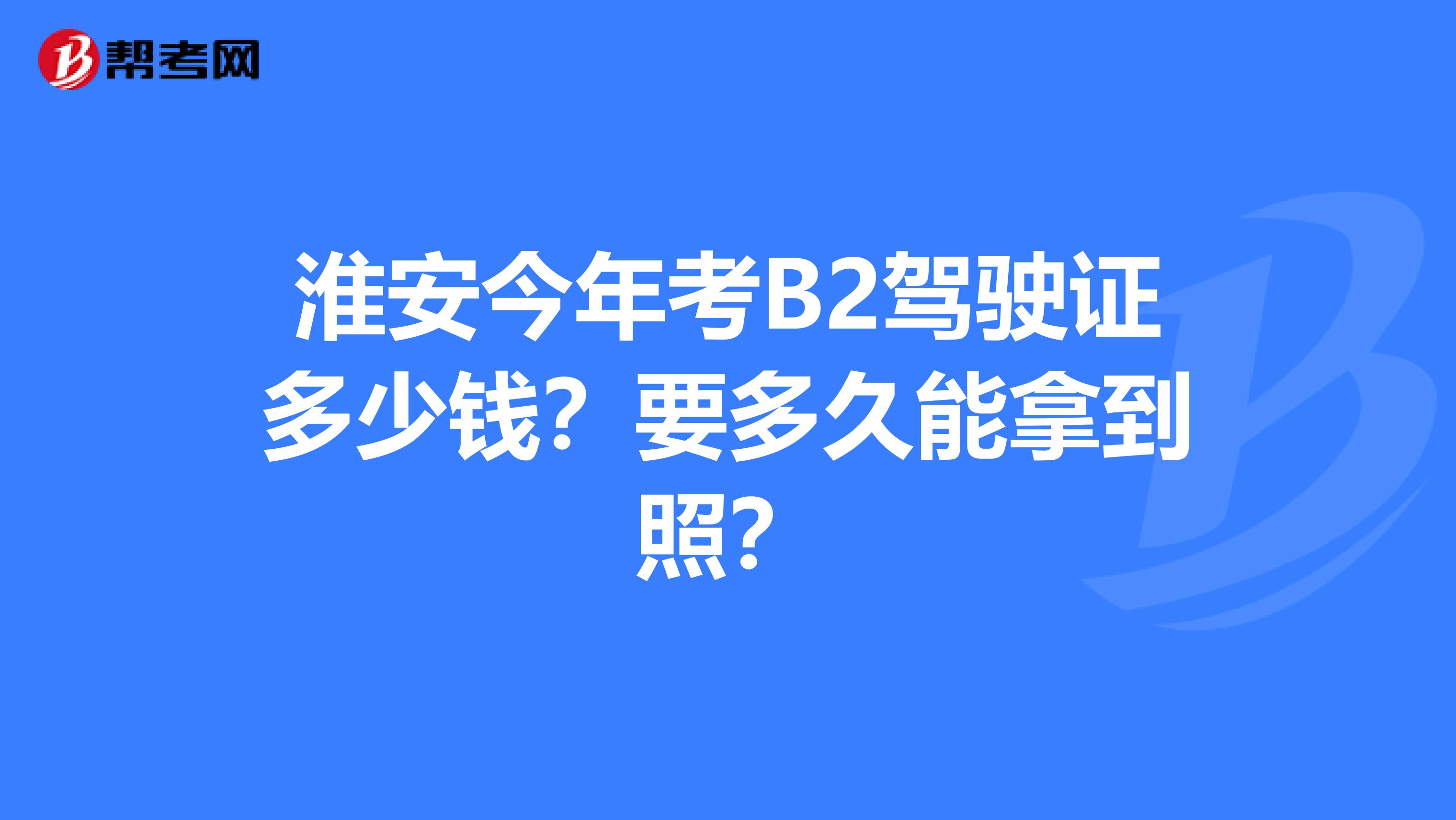 淮安今年考B2驾驶证多少钱？要多久能拿到照？
