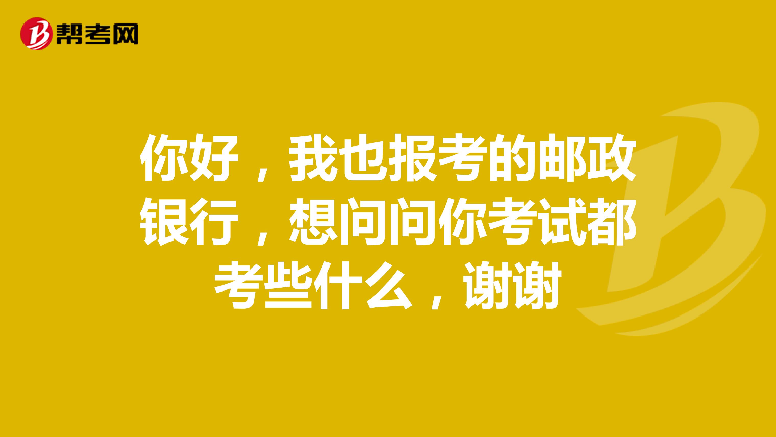 你好,我也报考的邮政银行,想问问你考试都考些什么,谢谢
