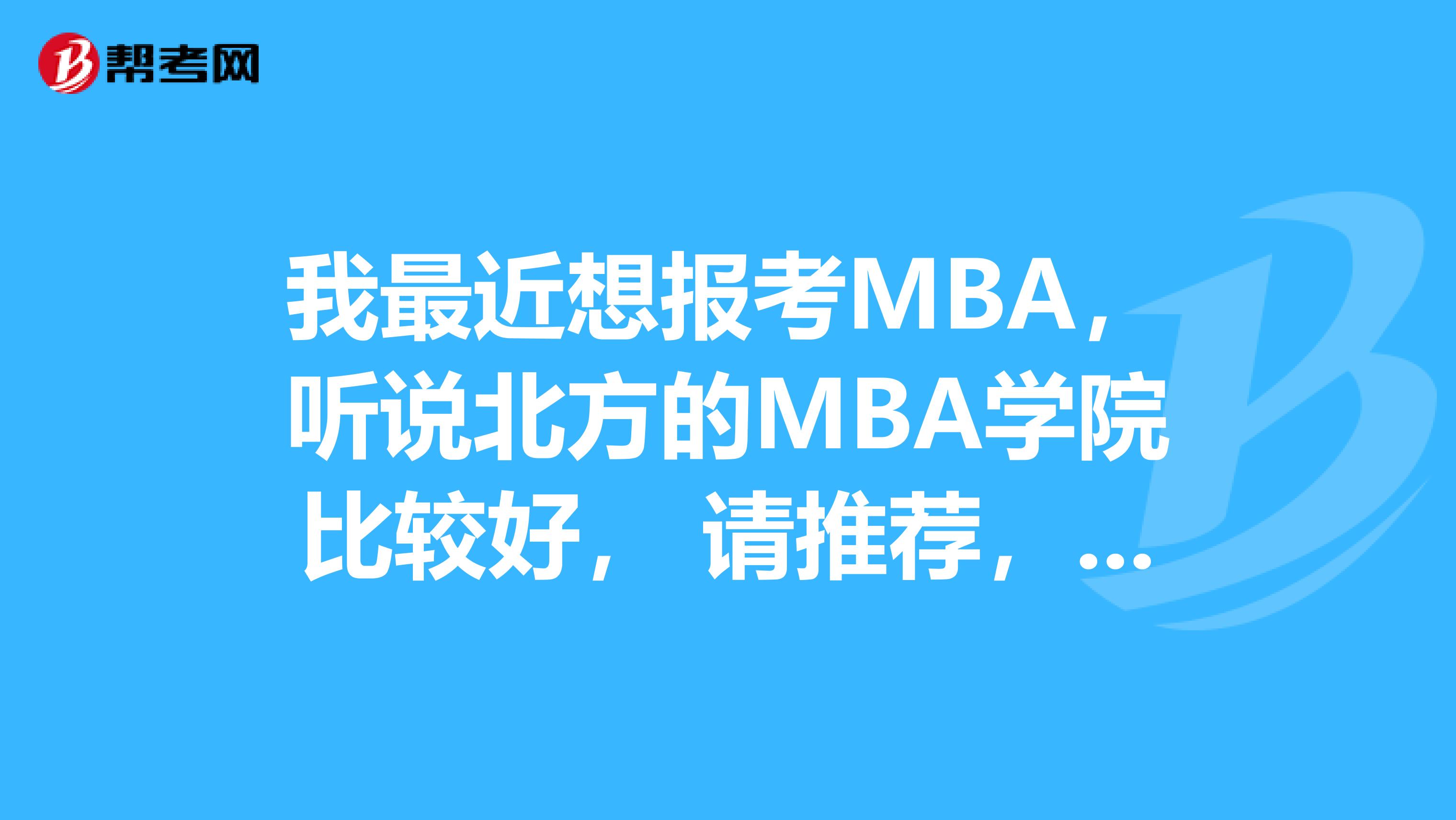 我最近想报考MBA，听说北方的MBA学院比较好， 请推荐，谢谢