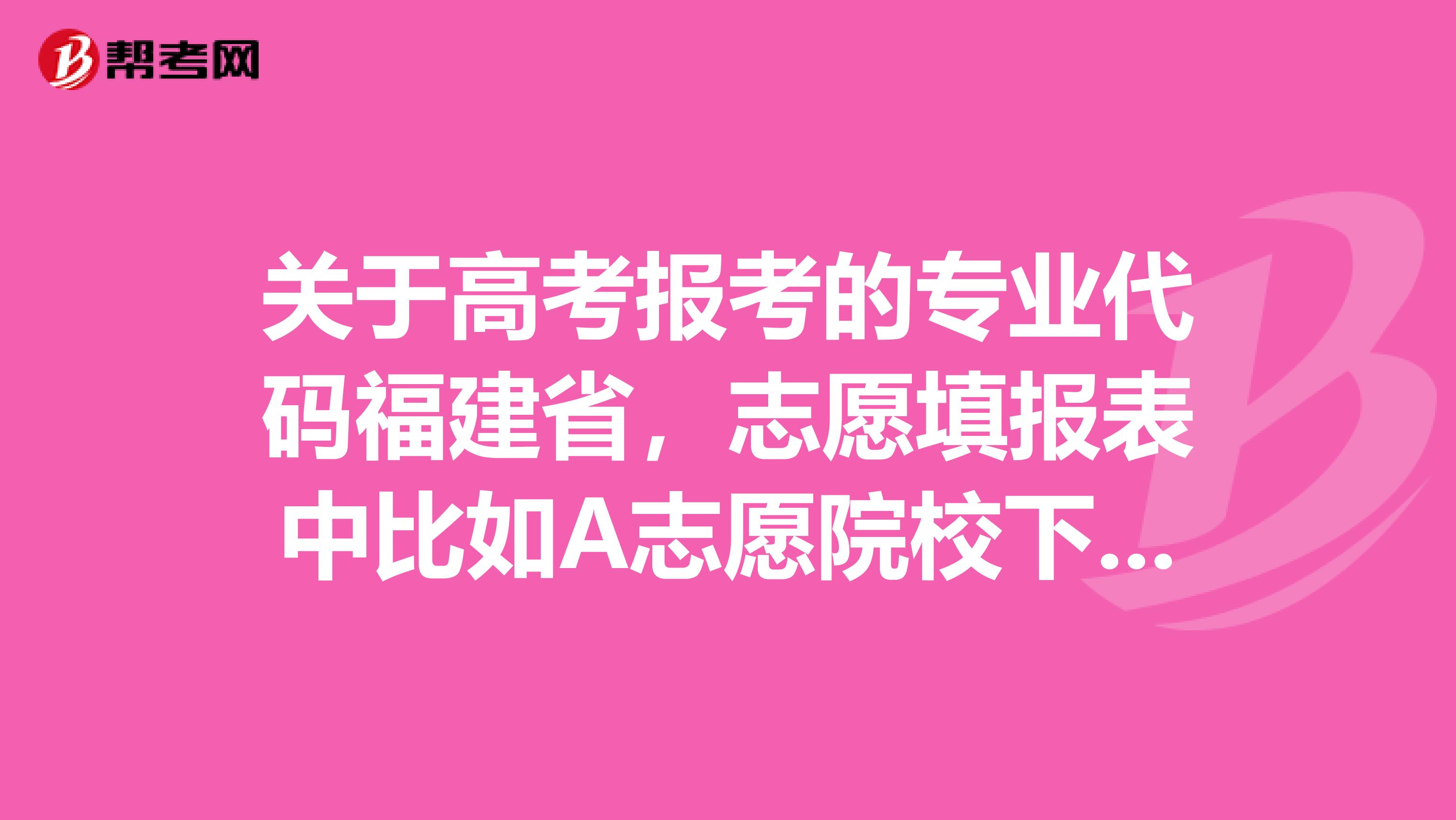 关于高考报考的专业代码福建省，志愿填报表中比如A志愿院校下面有专业代码1，专业代码2....到专业代码6.