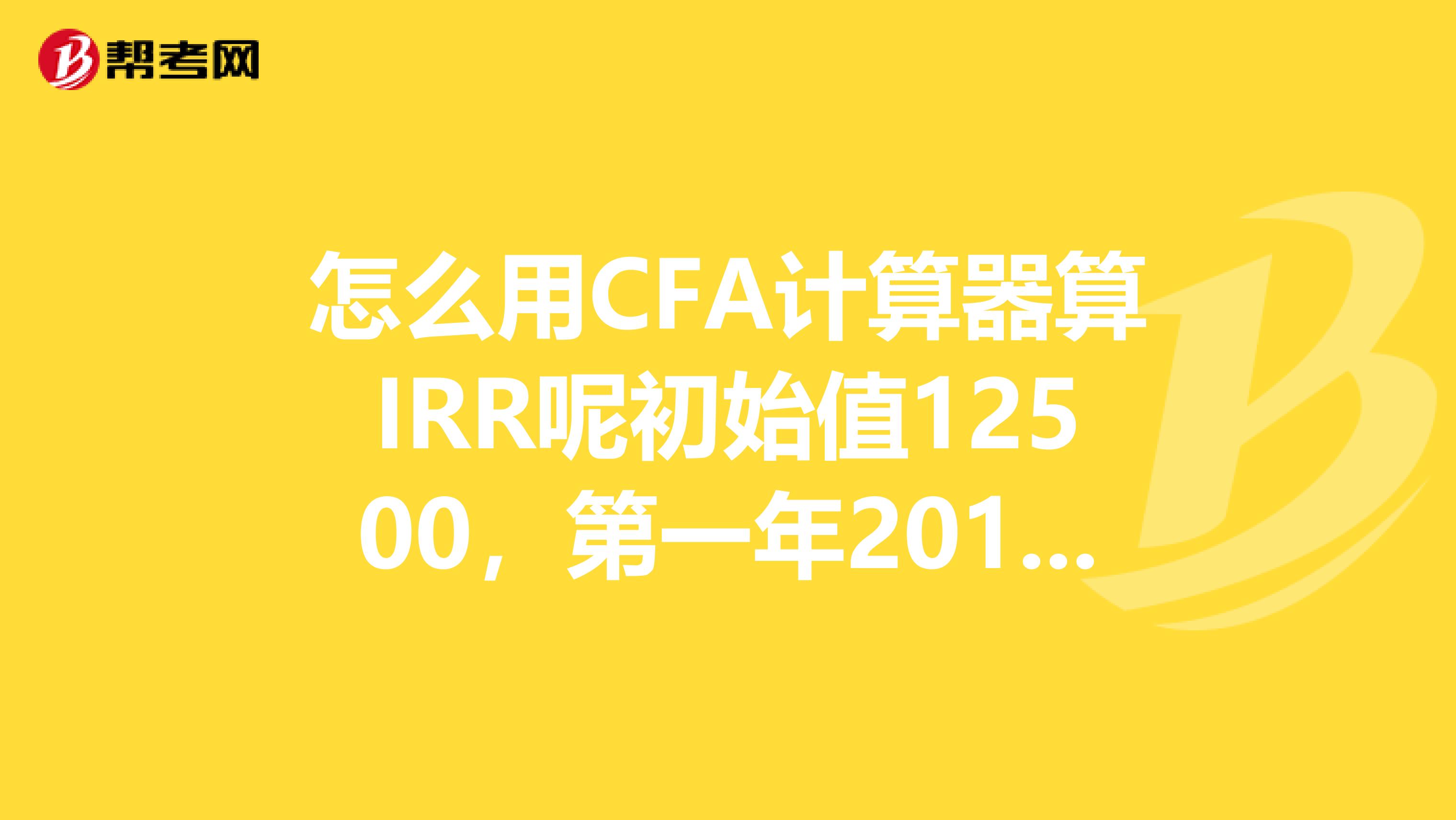 怎么用CFA计算器算IRR呢初始值12500,第一年2019,第二年4000,第三年5000,第四年2019