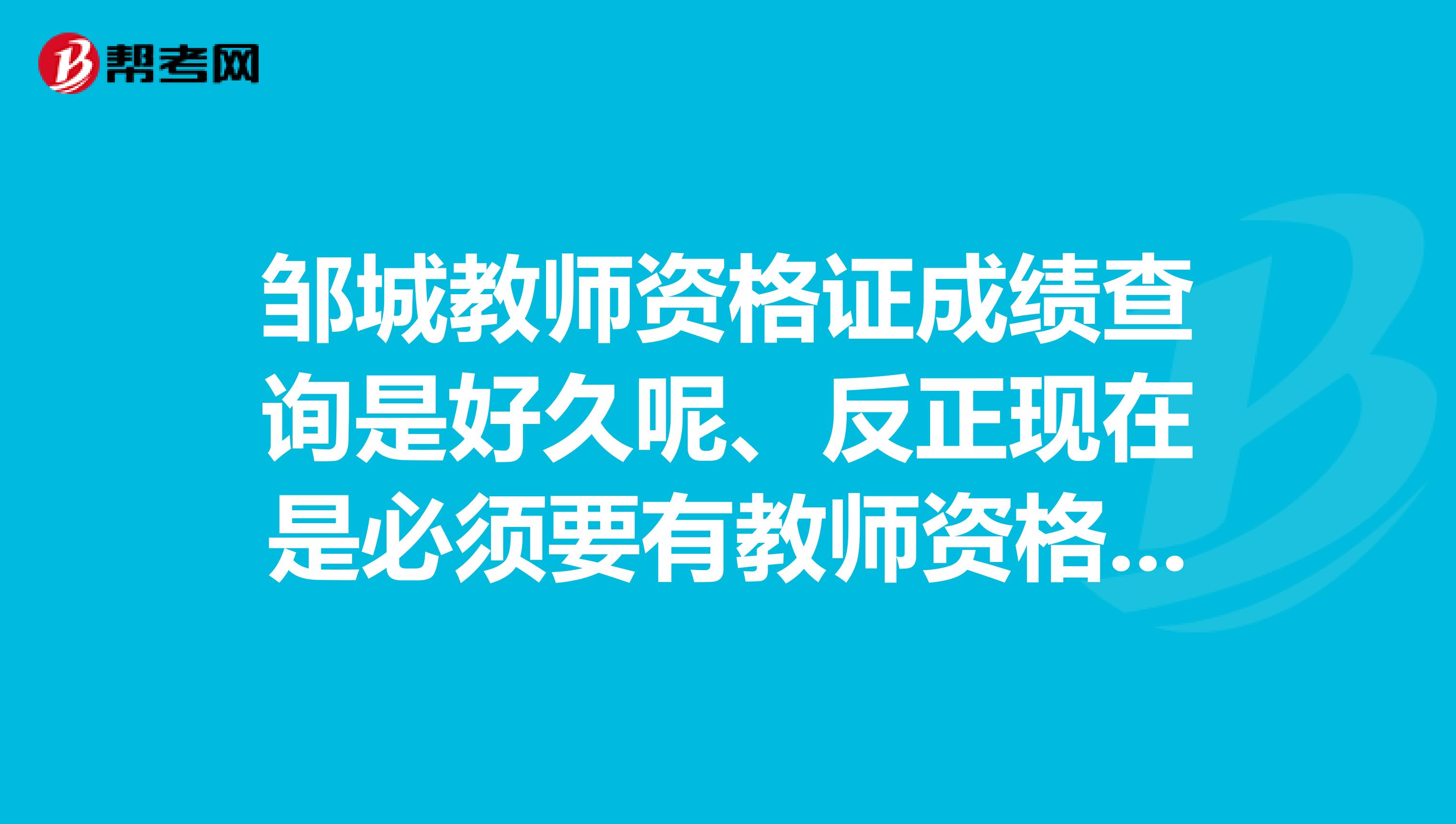 鄒城教師資格證成績查詢是好久呢、反正現(xiàn)在是必須要有教師資格證才得行吧