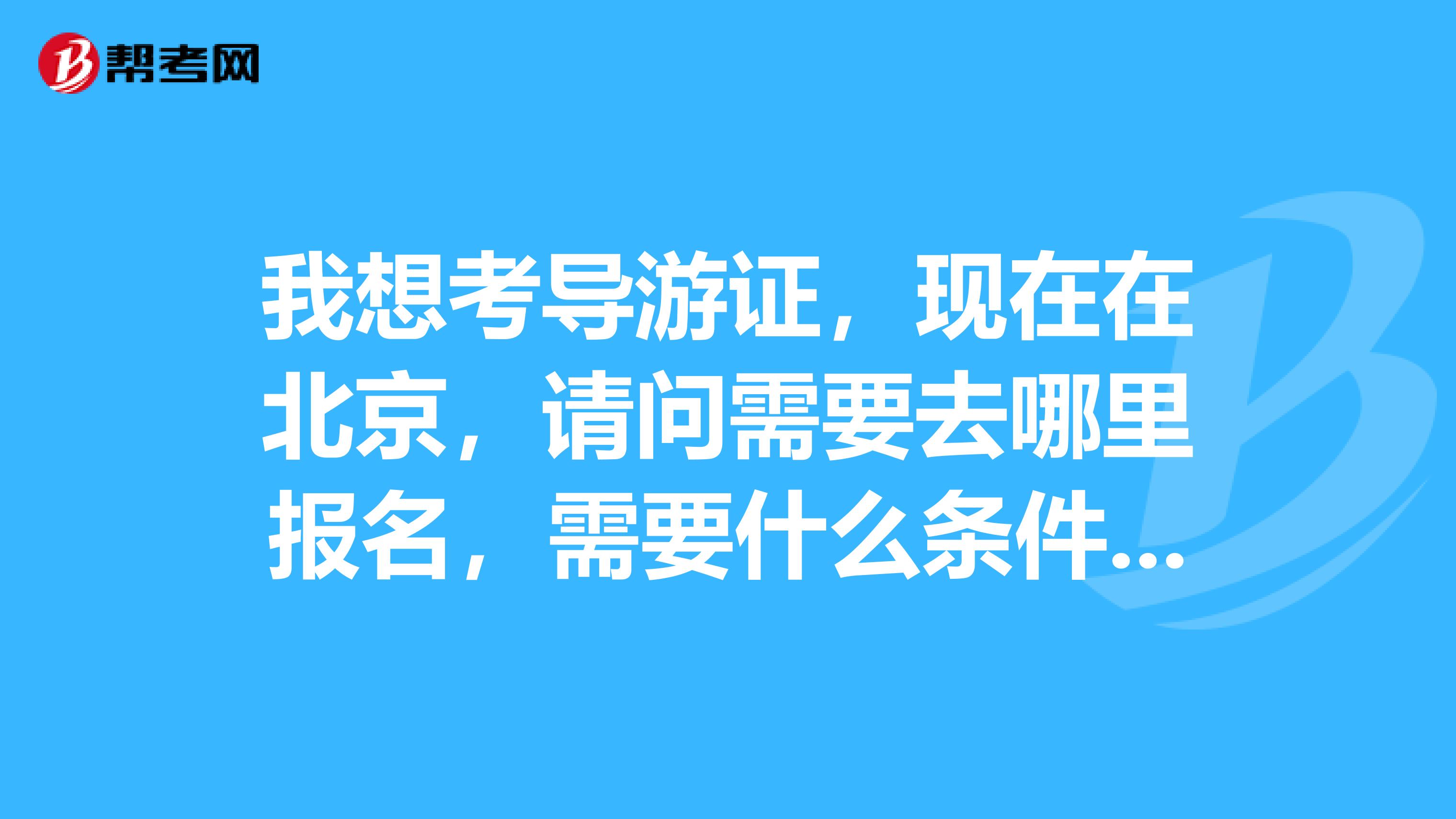 我想考导游证，现在在北京，请问需要去哪里报名，需要什么条件，难考吗？希望知道的帮帮我，谢谢了