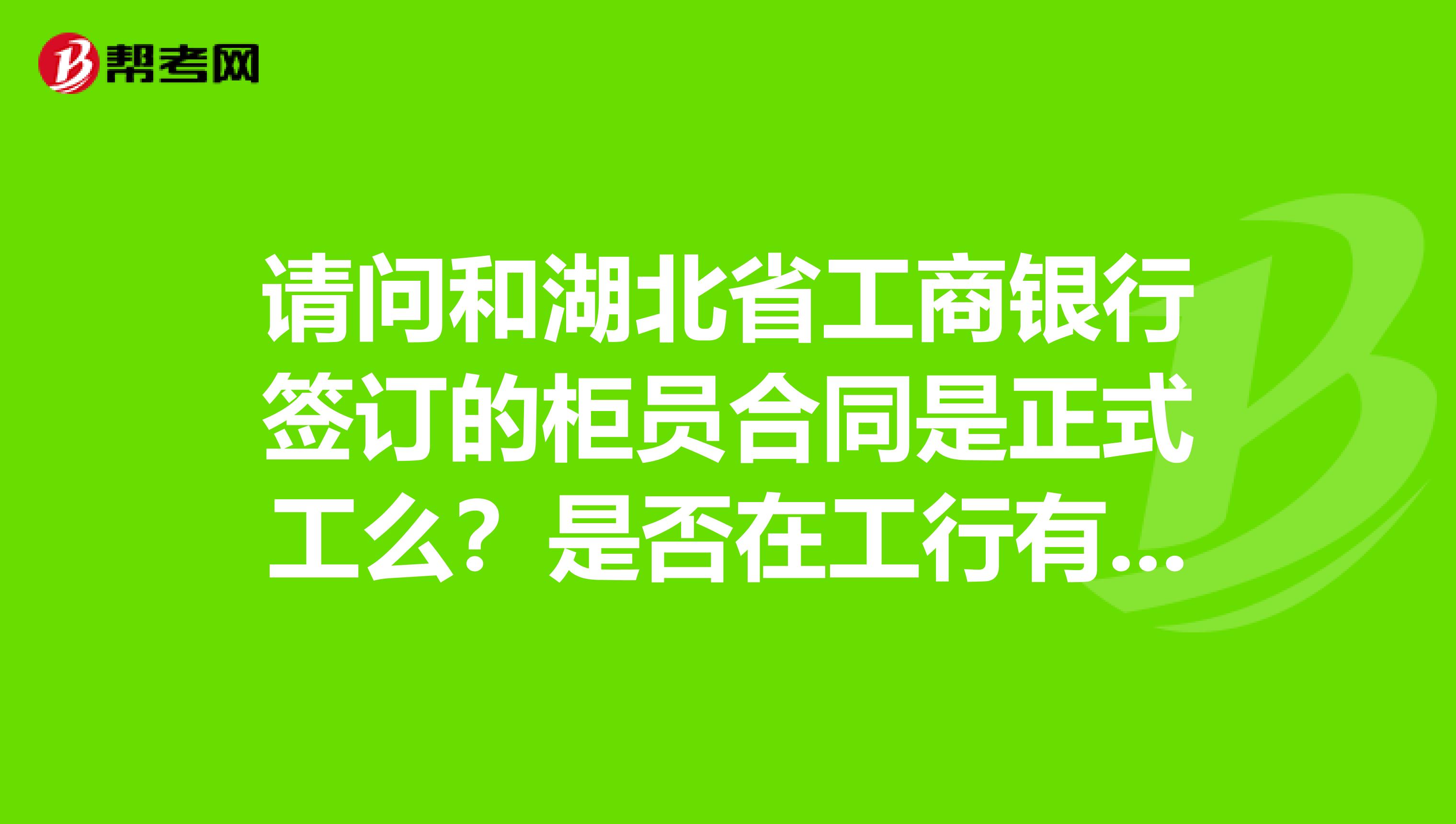 请问和湖北省工商银行签订的柜员合同是正式工么？是否在工行有编制我是和银行签的不和劳务用工单位签