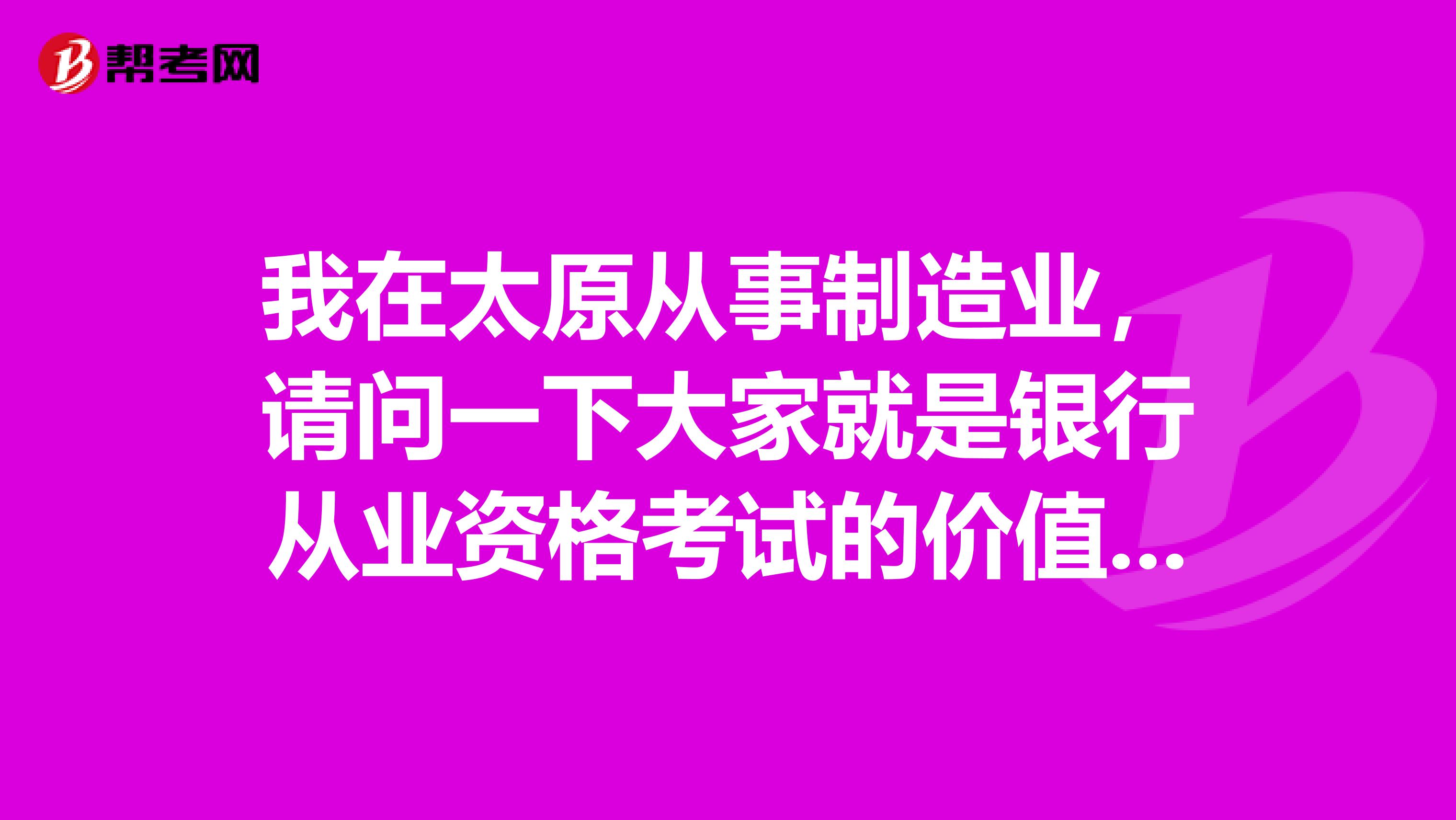 我在太原从事制造业,请问一下大家就是银行从业资格考试的价值如何?